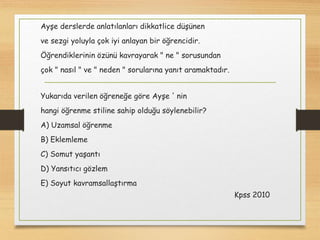 Ayşe derslerde anlatılanları dikkatlice düşünen
ve sezgi yoluyla çok iyi anlayan bir öğrencidir.
Öğrendiklerinin özünü kavrayarak " ne " sorusundan
çok " nasıl " ve " neden " sorularına yanıt aramaktadır.
Yukarıda verilen öğreneğe göre Ayşe ' nin
hangi öğrenme stiline sahip olduğu söylenebilir?
A) Uzamsal öğrenme
B) Eklemleme
C) Somut yaşantı
D) Yansıtıcı gözlem
E) Soyut kavramsallaştırma
Kpss 2010
 
