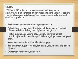 Cevap:D
2007 ve 2010 yıllarında kpssde soru olarak karşımıza
gelmiştir.Kolb’un öğrenme stilleri modeline göre yansıtıcı gözlem
yoluyla öğrenenlerin(izleme,gözlem yapma ve sorgulama)genel
özellikleri şunlardır.
• Farklı bakış açılarında bilgi sağlamaya çalışır
• Sabırlı,tarafsız ve dikkatli düşünerek karar verir.Fikirlerin
oluşmasında kendi duygu ve düşüncelerine güvenir.
• Pratik uygulamalar yerine olayın özünü kavrama;gerçek
nedir?,doğru nedir?,nasıl oluşur? Gibi sorgulayıcı sorulara yanıt
arar.
• Karar vermeden önce dikkatle gözlem yapar.
• İçe dönüktür,düşünce ve olayları sezgi yoluyla anlar algıları ile
öğrenir.
• Öğretmen rehber ve yöneticidir.
 
