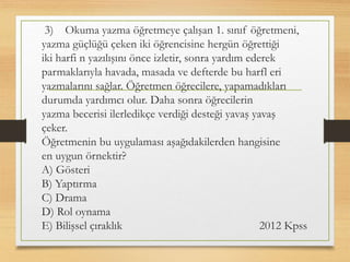 3) Okuma yazma öğretmeye çalışan 1. sınıf öğretmeni,
yazma güçlüğü çeken iki öğrencisine hergün öğrettiği
iki harfi n yazılışını önce izletir, sonra yardım ederek
parmaklarıyla havada, masada ve defterde bu harfl eri
yazmalarını sağlar. Öğretmen öğrecilere, yapamadıkları
durumda yardımcı olur. Daha sonra öğrecilerin
yazma becerisi ilerledikçe verdiği desteği yavaş yavaş
çeker.
Öğretmenin bu uygulaması aşağıdakilerden hangisine
en uygun örnektir?
A) Gösteri
B) Yaptırma
C) Drama
D) Rol oynama
E) Bilişsel çıraklık 2012 Kpss
 