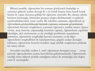 Bilişsel çıraklık, öğrencinin bir uzmanı gözleyerek başladığı ve
uzmanın giderek azalan desteği ile o işi kendi başına hatta kendi kendi
biçimi ile yapar duruma geldiği bir öğrenme sürecidir. Bu süreçte işlerin
basitten karmaşığa, bütünden parçaya doğru dizilmesinde ve giderek
çeşitlendirilmesinde yarar vardır. Bu teknikte uzmanın, öğrenilecek işi
öğrencilerin gözleyebileceği biçimde yapması, uzmanın gözetiminde
öğrencinin beceriyi sergilemesi, uzmanın öğrenciye yardım etmesi (ipucu
verme, araç önerme, yapamadığı kısımları yapma), öğrencilerin yaptıkları
etkinliğin, akıl yürütmenin ya da çözdüğü problemin aşamalarını
anlatması, öğrencinin sergilediği beceriyi uzmanın ya da diğer
öğrencilerin sergiledikleri ile karşılaştırması, gitgide azalan desteğin
kalkması, öğrencinin beceriyi kendine özgü şekilde sergilemesi şeklinde
bir süreç izlenir.
Sorudaki öncülde verilen 1. sınıf öğretmeni desteğini yavaş yavaş
çekerek öğrencilerinin yazma becerilerini geliştirmektedir. Öğretmenin
izlediği süreç bilişsel çıraklık tekniğinin süreci ile örtüştüğü için doğru
yanıt E seçeneğidir.
 