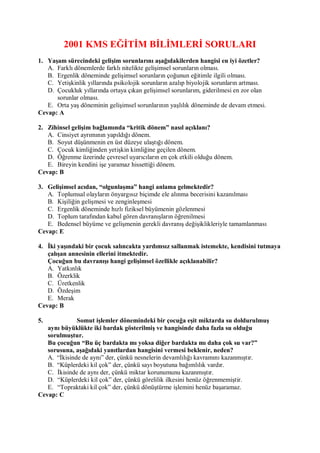 2001 KMS EĞĠTĠM BĠLĠMLERĠ SORULARI
1. Yaşam sürecindeki gelişim sorunlarını aşağıdakilerden hangisi en iyi özetler?
   A. Farklı dönemlerde farklı nitelikte gelişimsel sorunların olması.
   B. Ergenlik döneminde gelişimsel sorunların çoğunun eğitimle ilgili olması.
   C. Yetişkinlik yıllarında psikolojik sorunların azalıp biyolojik sorunların artması.
   D. Çocukluk yıllarında ortaya çıkan gelişimsel sorunlarım, giderilmesi en zor olan
      sorunlar olması.
   E. Orta yaş döneminin gelişimsel sorunlarının yaşlılık döneminde de devam etmesi.
Cevap: A

2. Zihinsel gelişim bağlamında “kritik dönem” nasıl açıklanı?
   A. Cinsiyet ayrımının yapıldığı dönem.
   B. Soyut düşünmenin en üst düzeye ulaştığı dönem.
   C. Çocuk kimliğinden yetişkin kimliğine geçilen dönem.
   D. Öğrenme üzerinde çevresel uyarıcıların en çok etkili olduğu dönem.
   E. Bireyin kendini işe yaramaz hissettiği dönem.
Cevap: B

3. Gelişimsel acıdan, “olgunlaşma” hangi anlama gelmektedir?
   A. Toplumsal olayların önyargısız biçimde ele alınma becerisini kazanılması
   B. Kişiliğin gelişmesi ve zenginleşmesi
   C. Ergenlik döneminde hızlı fiziksel büyümenin gözlenmesi
   D. Toplum tarafından kabul gören davranışların öğrenilmesi
   E. Bedensel büyüme ve gelişmenin gerekli davranış değişiklikleriyle tamamlanması
Cevap: E

4. Ġki yaşındaki bir çocuk salıncakta yardımsız sallanmak istemekte, kendisini tutmaya
   çalışan annesinin ellerini itmektedir.
   Çocuğun bu davranışı hangi gelişimsel özellikle açıklanabilir?
   A. Yatkınlık
   B. Özerklik
   C. Üretkenlik
   D. Özdeşim
   E. Merak
Cevap: B

5.            Somut işlemler dönemindeki bir çocuğa eşit miktarda su doldurulmuş
   aynı büyüklükte iki bardak gösterilmiş ve hangisinde daha fazla su olduğu
   sorulmuştur.
   Bu çocuğun “Bu üç bardakta mı yoksa diğer bardakta mı daha çok su var?”
   sorusuna, aşağıdaki yanıtlardan hangisini vermesi beklenir, neden?
   A. “İkisinde de aynı” der, çünkü nesnelerin devamlılığı kavramını kazanmıştır.
   B. “Küplerdeki kil çok” der, çünkü sayı boyutuna bağımlılık vardır.
   C. İkisinde de aynı der, çünkü miktar korunumunu kazanmıştır.
   D. “Küplerdeki kil çok” der, çünkü görelilik ilkesini henüz öğrenmemiştir.
   E. “Topraktaki kil çok” der, çünkü dönüştürme işlemini henüz başaramaz.
Cevap: C
 
