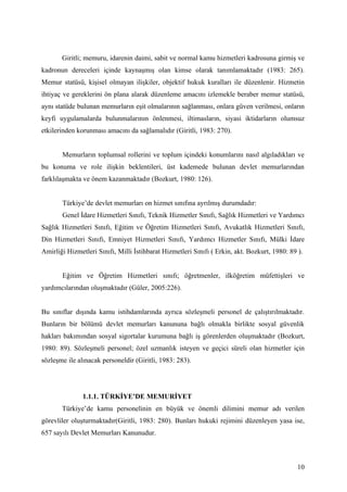 Giritli; memuru, idarenin daimi, sabit ve normal kamu hizmetleri kadrosuna girmiş ve
kadronun dereceleri içinde kaynaşmış olan kimse olarak tanımlamaktadır (1983: 265).
Memur statüsü, kişisel olmayan ilişkiler, objektif hukuk kuralları ile düzenlenir. Hizmetin
ihtiyaç ve gereklerini ön plana alarak düzenleme amacını izlemekle beraber memur statüsü,
aynı statüde bulunan memurların eşit olmalarının sağlanması, onlara güven verilmesi, onların
keyfi uygulamalarda bulunmalarının önlenmesi, iltimasların, siyasi iktidarların olumsuz
etkilerinden korunması amacını da sağlamalıdır (Giritli, 1983: 270).


       Memurların toplumsal rollerini ve toplum içindeki konumlarını nasıl algıladıkları ve
bu konuma ve role ilişkin beklentileri, üst kademede bulunan devlet memurlarından
farklılaşmakta ve önem kazanmaktadır (Bozkurt, 1980: 126).


       Türkiye’de devlet memurları on hizmet sınıfına ayrılmış durumdadır:
       Genel İdare Hizmetleri Sınıfı, Teknik Hizmetler Sınıfı, Sağlık Hizmetleri ve Yardımcı
Sağlık Hizmetleri Sınıfı, Eğitim ve Öğretim Hizmetleri Sınıfı, Avukatlık Hizmetleri Sınıfı,
Din Hizmetleri Sınıfı, Emniyet Hizmetleri Sınıfı, Yardımcı Hizmetler Sınıfı, Mülki İdare
Amirliği Hizmetleri Sınıfı, Milli İstihbarat Hizmetleri Sınıfı ( Erkin, akt. Bozkurt, 1980: 89 ).


       Eğitim ve Öğretim Hizmetleri sınıfı; öğretmenler, ilköğretim müfettişleri ve
yardımcılarından oluşmaktadır (Güler, 2005:226).


Bu sınıflar dışında kamu istihdamlarında ayrıca sözleşmeli personel de çalıştırılmaktadır.
Bunların bir bölümü devlet memurları kanununa bağlı olmakla birlikte sosyal güvenlik
hakları bakımından sosyal sigortalar kurumuna bağlı iş görenlerden oluşmaktadır (Bozkurt,
1980: 89). Sözleşmeli personel; özel uzmanlık isteyen ve geçici süreli olan hizmetler için
sözleşme ile alınacak personeldir (Giritli, 1983: 283).




               1.1.1. TÜRKİYE’DE MEMURİYET
       Türkiye’de kamu personelinin en büyük ve önemli dilimini memur adı verilen
görevliler oluşturmaktadır(Giritli, 1983: 280). Bunları hukuki rejimini düzenleyen yasa ise,
657 sayılı Devlet Memurları Kanunudur.



                                                                                               10
 