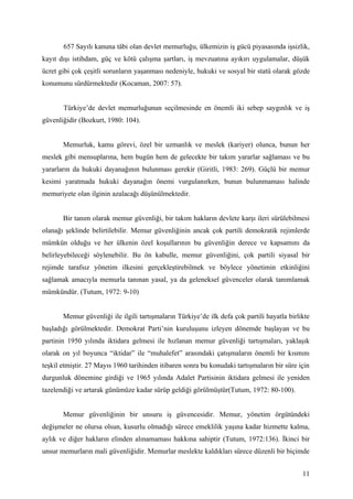 657 Sayılı kanuna tâbi olan devlet memurluğu, ülkemizin iş gücü piyasasında işsizlik,
kayıt dışı istihdam, güç ve kötü çalışma şartları, iş mevzuatına ayıkırı uygulamalar, düşük
ücret gibi çok çeşitli sorunların yaşanması nedeniyle, hukuki ve sosyal bir statü olarak gözde
konumunu sürdürmektedir (Kocaman, 2007: 57).


       Türkiye’de devlet memurluğunun seçilmesinde en önemli iki sebep saygınlık ve iş
güvenliğidir (Bozkurt, 1980: 104).


       Memurluk, kamu görevi, özel bir uzmanlık ve meslek (kariyer) olunca, bunun her
meslek gibi mensuplarına, hem bugün hem de gelecekte bir takım yararlar sağlaması ve bu
yararların da hukuki dayanağının bulunması gerekir (Giritli, 1983: 269). Güçlü bir memur
kesimi yaratmada hukuki dayanağın önemi vurgulanırken, bunun bulunmaması halinde
memuriyete olan ilginin azalacağı düşünülmektedir.


       Bir tanım olarak memur güvenliği, bir takım hakların devlete karşı ileri sürülebilmesi
olanağı şeklinde belirtilebilir. Memur güvenliğinin ancak çok partili demokratik rejimlerde
mümkün olduğu ve her ülkenin özel koşullarının bu güvenliğin derece ve kapsamını da
belirleyebileceği söylenebilir. Bu ön kabulle, memur güvenliğini, çok partili siyasal bir
rejimde tarafsız yönetim ilkesini gerçekleştirebilmek ve böylece yönetimin etkinliğini
sağlamak amacıyla memurla tanınan yasal, ya da geleneksel güvenceler olarak tanımlamak
mümkündür. (Tutum, 1972: 9-10)


       Memur güvenliği ile ilgili tartışmaların Türkiye’de ilk defa çok partili hayatla birlikte
başladığı görülmektedir. Demokrat Parti’nin kuruluşunu izleyen dönemde başlayan ve bu
partinin 1950 yılında iktidara gelmesi ile hızlanan memur güvenliği tartışmaları, yaklaşık
olarak on yıl boyunca “iktidar” ile “muhalefet” arasındaki çatışmaların önemli bir kısmını
teşkil etmiştir. 27 Mayıs 1960 tarihinden itibaren sonra bu konudaki tartışmaların bir süre için
durgunluk dönemine girdiği ve 1965 yılında Adalet Partisinin iktidara gelmesi ile yeniden
tazelendiği ve artarak günümüze kadar sürüp geldiği görülmüştür(Tutum, 1972: 80-100).


       Memur güvenliğinin bir unsuru iş güvencesidir. Memur, yönetim örgütündeki
değişmeler ne olursa olsun, kusurlu olmadığı sürece emeklilik yaşına kadar hizmette kalma,
aylık ve diğer hakların elinden alınamaması hakkına sahiptir (Tutum, 1972:136). İkinci bir
unsur memurların mali güvenliğidir. Memurlar meslekte kaldıkları sürece düzenli bir biçimde


                                                                                             11
 