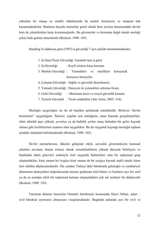 yükselen bir maaşa ve emekli olduklarında da emekli ikramiyesi ve maaşına hak
kazanmaktadırlar. Bunların dışında memurlar genel olarak hem işveren durumundaki devlet
hem de yönetilenlere karşı korunmuşlardır. Bu güvenceler ve korunma doğal olarak mesleği
çekici hale getiren etmenlerdir (Bozkurt, 1980: 105).


       Standing’in iddiasına göre (1997) iş güvenliği 7 ayrı şekilde tanımlanmaktadır:


              1. İş Gücü Pazar Güvenliği: Garantili tam iş gücü
              2. İş Güvenliği        : Keyfi izinlere karşı koruma.
              3. Meslek Güvenliği :      Yetenekleri    ve   nitelikleri   koruyacak
                                     koruyucu bariyerler.
              4. Çalışma Güvenliği : Sağlık ve güvenlik düzenlemesi.
              5. Yetenek Güvenliği : Deneyim ile yetenekleri arttırma fırsatı.
              6. Gelir Güvenliği     : Minimum ücret ve sosyal güvenlik kanunu
              7. Temsili Güvenlik : Ticari ortaklıklar (Akt. Grint, 2003: 314).


       Mesleğin saygınlığını ise iki alt başlıkta açıklamak mümkündür. Birincisi “devlet
hizmetinin” saygınlığıdır. İkincisi; yapılan işin niteliğinin, masa başında gerçekleştirilen,
zihni etkinlik payı yüksek, yevmiye ya da haftalık yerine maaş türünden bir gelire kaynak
olması gibi özelliklerinin uzantısı olan saygınlıktır. Bu iki saygınlık kaynağı mesleğin toplum
içindeki statüsünü belirlemektedir (Bozkurt, 1980: 102).


       Devlet memurlarının, ülkenin gidişinde etkili, ayrıcalık gözetmeksizin kamusal
çıkarları savunan, bunun sonucu olarak sorumluluklarını yüksek düzeyde belirleyen ve
bunlardan ötürü görevleri nedeniyle özel saygınlık beklentileri olan bir toplumsal grup
oluşturdukları, kimi zaman bir övgüye kimi zaman da bir yergiye kaynak teşkil etmek üzere
ileri sürülen düşüncelerdendir. Öte yandan Türkiye’deki bürokratik geleneğin ve cumhuriyet
döneminin deneyimleri doğrultusunda memur grubunun özel bilinci ve bunların ayrı bir sınıf
ya da en azından etkili bir toplumsal katman oluşturdukları çok sık rastlanır bir düşüncedir
(Bozkurt, 1980: 126).


       Tanzimat dönemi öncesinin Osmanlı bürokrasisi konusunda Hayri Orhun, asker –
sivil bürokrat ayrımının olmayışını vurgulamaktadır. Bugünkü anlamda ayrı bir sivil ve



                                                                                            12
 