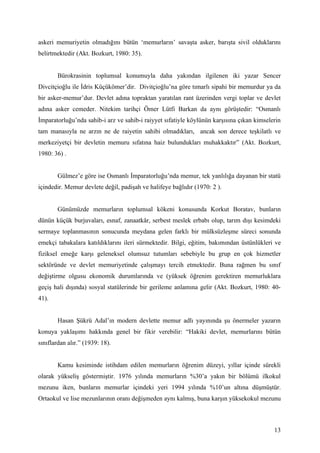 askeri memuriyetin olmadığını bütün ‘memurların’ savaşta asker, barışta sivil olduklarını
belirtmektedir (Akt. Bozkurt, 1980: 35).


        Bürokrasinin toplumsal konumuyla daha yakından ilgilenen iki yazar Sencer
Divcitçioğlu ile İdris Küçükömer’dir. Divitçioğlu’na göre tımarlı sipahi bir memurdur ya da
bir asker-memur’dur. Devlet adına topraktan yaratılan rant üzerinden vergi toplar ve devlet
adına asker cemeder. Nitekim tarihçi Ömer Lütfi Barkan da aynı görüştedir: “Osmanlı
İmparatorluğu’nda sahib-i arz ve sahib-i raiyyet sıfatiyle köylünün karşısına çıkan kimselerin
tam manasıyla ne arzın ne de raiyetin sahibi olmadıkları, ancak son derece teşkilatlı ve
merkeziyetçi bir devletin memuru sıfatına haiz bulundukları muhakkaktır” (Akt. Bozkurt,
1980: 36) .


        Gülmez’e göre ise Osmanlı İmparatorluğu’nda memur, tek yanlılığa dayanan bir statü
içindedir. Memur devlete değil, padişah ve halifeye bağlıdır (1970: 2 ).


        Günümüzde memurların toplumsal kökeni konusunda Korkut Boratav, bunların
dünün küçük burjuvaları, esnaf, zanaatkâr, serbest meslek erbabı olup, tarım dışı kesimdeki
sermaye toplanmasının sonucunda meydana gelen farklı bir mülksüzleşme süreci sonunda
emekçi tabakalara katıldıklarını ileri sürmektedir. Bilgi, eğitim, bakımından üstünlükleri ve
fiziksel emeğe karşı geleneksel olumsuz tutumları sebebiyle bu grup en çok hizmetler
sektöründe ve devlet memuriyetinde çalışmayı tercih etmektedir. Buna rağmen bu sınıf
değiştirme olgusu ekonomik durumlarında ve (yüksek öğrenim gerektiren memurluklara
geçiş hali dışında) sosyal statülerinde bir gerileme anlamına gelir (Akt. Bozkurt, 1980: 40-
41).


        Hasan Şükrü Adal’ın modern devlette memur adlı yayınında şu önermeler yazarın
konuya yaklaşımı hakkında genel bir fikir verebilir: “Hakiki devlet, memurlarını bütün
sınıflardan alır.” (1939: 18).


        Kamu kesiminde istihdam edilen memurların öğrenim düzeyi, yıllar içinde sürekli
olarak yükseliş göstermiştir. 1976 yılında memurların %30’a yakın bir bölümü ilkokul
mezunu iken, bunların memurlar içindeki yeri 1994 yılında %10’un altına düşmüştür.
Ortaokul ve lise mezunlarının oranı değişmeden aynı kalmış, buna karşın yüksekokul mezunu



                                                                                           13
 