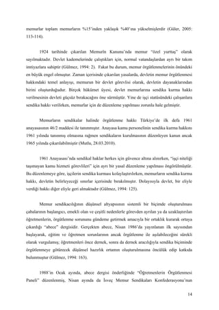 memurlar toplam memurların %15’inden yaklaşık %40’ına yükselmişlerdir (Güler, 2005:
113-114).


       1924 tarihinde çıkarılan Memurîn Kanunu’nda memur “özel yurttaş” olarak
sayılmaktadır. Devlet kademelerinde çalıştıkları için, normal vatandaşlardan ayrı bir takım
imtiyazlara sahiptir (Gülmez, 1994: 2). Fakat bu durum, memur örgütlenmelerinin önündeki
en büyük engel olmuştur. Zaman içerisinde çıkarılan yasalarda, devletin memur örgütlenmesi
hakkındaki temel anlayışı, memurun bir devlet görevlisi olarak, devletin dayanaklarından
birini oluşturduğudur. Birçok hükümet üyesi, devlet memurlarına sendika kurma hakkı
verilmesinin devleti güçsüz bırakacağını öne sürmüştür. Yine de işçi statüsündeki çalışanlara
sendika hakkı verilirken, memurlar için de düzenleme yapılması zorunlu hale gelmiştir.


       Memurların sendikalar halinde örgütlenme hakkı Türkiye’de ilk defa 1961
anayasasının 46/2 maddesi ile tanınmıştır. Anayasa kamu personelinin sendika kurma hakkını
1961 yılında tanınmış olmasına rağmen sendikaların kurulmasının düzenleyen kanun ancak
1965 yılında çıkarılabilmiştir (Mutlu, 28.03.2010).


       1961 Anayasası’nda sendikal haklar herkes için güvence altına alınırken, “işçi niteliği
taşımayan kamu hizmeti görevlileri” için ayrı bir yasal düzenleme yapılması öngörülmüştür.
Bu düzenlemeye göre, işçilerin sendika kurması kolaylaştırılırken, memurların sendika kurma
hakkı, devletin belirleyeceği sınırlar içerisinde bırakılmıştır. Dolayısıyla devlet, bir eliyle
verdiği hakkı diğer eliyle geri almaktadır (Gülmez, 1994: 125).


       Memur sendikacılığının düşünsel altyapısının sistemli bir biçimde oluşturulması
çabalarının başlangıcı, emekli olan ve çeşitli nedenlerle görevden ayrılan ya da uzaklaştırılan
öğretmenlerin, örgütlenme sorununu gündeme getirmek amacıyla bir ortaklık kurarak ortaya
çıkardığı “abece” dergisidir. Gerçekten abece, Nisan 1986’da yayınlanan ilk sayısından
başlayarak, eğitim ve öğretmen sorunlarının ancak örgütlenme ile aşılabileceğini sürekli
olarak vurgulamış; öğretmenleri önce dernek, sonra da dernek aracılığıyla sendika biçiminde
örgütlenmeye götürecek düşünsel hazırlık ortamın oluşturulmasına öncülük edip katkıda
bulunmuştur (Gülmez, 1994: 163).


       1988’in Ocak ayında, abece dergisi önderliğinde “Öğretmenlerin Örgütlenmesi
Paneli” düzenlenmiş, Nisan ayında da İsveç Memur Sendikaları Konfederasyonu’nun


                                                                                            14
 