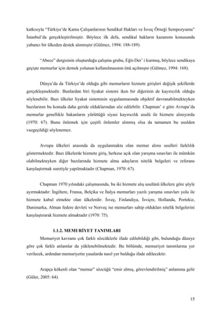 katkısıyla “Türkiye’de Kamu Çalışanlarının Sendikal Hakları ve İsveç Örneği Sempozyumu”
İstanbul’da gerçekleştirilmiştir. Böylece ilk defa, sendikal hakların kazanımı konusunda
yabancı bir ülkeden destek alınmıştır (Gülmez, 1994: 188-189).


       “Abece” dergisinin oluşturduğu çalışma grubu, Eğit-Der’ i kurmuş, böylece sendikaya
geçişte memurlar için dernek yolunun kullanılmasının önü açılmıştır (Gülmez, 1994: 168).


       Dünya’da da Türkiye’de olduğu gibi memurların hizmete girişleri değişik şekillerde
gerçekleşmektedir. Bunlardan biri liyakat sistemi iken bir diğerinin de kayırıcılık olduğu
söylenebilir. Bazı ülkeler liyakat sisteminin uygulanmasında objektif davranabilmekteyken
bazılarının bu konuda daha geride olduklarından söz edilebilir. Chapman’ e göre Avrupa’da
memurlar genellikle bakanların yürüttüğü siyasi kayırıcılık usulü ile hizmete alınıyordu
(1970: 67). Bunu önlemek için çeşitli önlemler alınmış olsa da tamamen bu usulden
vazgeçildiği söylenemez.


       Avrupa ülkeleri arasında da uygulanmakta olan memur alımı usulleri farklılık
göstermektedir. Bazı ülkelerde hizmete giriş, herkese açık olan yarışma sınavları ile mümkün
olabilmekteyken diğer bazılarında hizmete alma adayların nitelik belgeleri ve referans
karşılaştırmak suretiyle yapılmaktadır (Chapman, 1970: 67).


       Chapman 1970 yılındaki çalışmasında, bu iki hizmete alış usulünü ülkelere göre şöyle
ayırmaktadır: İngiltere, Fransa, Belçika ve İtalya memurları yazılı yarışma sınavları yolu ile
hizmete kabul etmekte olan ülkelerdir. İsveç, Finlandiya, İsviçre, Hollanda, Portekiz,
Danimarka, Alman federe devleti ve Norveç ise memurları sahip oldukları nitelik belgelerini
karşılaştırarak hizmete almaktadır (1970: 75).


              1.1.2. MEMURİYET TANIMLARI
       Memuriyet kavramı çok farklı sözcüklerle ifade edilebildiği gibi, bulunduğu düzeye
göre çok farklı anlamlar da yüklenebilmektedir. Bu bölümde, memuriyet tanımlarına yer
verilecek, ardından memuriyetin yasalarda nasıl yer bulduğu ifade edilecektir.


       Arapça kökenli olan “memur” sözcüğü “emir almış, görevlendirilmiş” anlamına gelir
(Güler, 2005: 64).



                                                                                           15
 