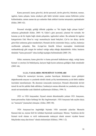 Kamu personeli, kamu görevlisi, devlet personeli, devlet görevlisi, bürokrat, memur,
işgören, kamu çalışanı, kamu emekçisi gibi farklı terimler zaman zaman birbirinin yerine
kullanılmakta, zaman zaman da ayrı anlamlar ifade ettikleri üzerine tartışmalar yapılmaktadır
(Güler, 2005: 62).


       Personel sözcüğü, geldiği dillerde çoğuldur ve “bir örgüte bağlı çalışan kişiler”
anlamına gelmektedir (Güler, 2005: 9). Güler’e göre personel, yönetsel bir terimdir; bir
kuruma ya da bir örgüte bağlı olarak çalışanları, işgörenleri anlatır. Bu anlamda bir işgören
kategorisinin Eski Mısır’ın vergi memurlarıyla kanal bekçileri, Çin’in üst düzey devlet
görevlileri anlamına gelen mandarinleri, Osmanlı devlet sisteminde ilmiye, seyfiye, kalemiye
sınıflarında   çalışanlar,   Batı   Avrupa’nın   Katolik   kilisesi   mensupları   örneklerinde
rastlanabileceği gibi zengin bir tarihsel varlığa sahip olduğu düşünülebilir. Güler, bunların
tümünün “kamu personeli” olma özelliği taşıdığını belirtmektedir (2005: 29).


       Güler; memurun, kamu görevlisi ve kamu personeli halkalarının odağı, varlığı kamu
hizmeti ve otoritesi ile bütünleşmiş, kariyere bağlı kesim anlamına geldiğini ifade etmektedir
(2005: 64).


               1.1.2.1. YASALARDA MEMURİYET TANIMLARI
       Türkiye’de memuriyet kavramı, yasaları hazırlayan iktidarların siyasi görüşleri
doğrultusunda anayasa ve yasalarda sürekli olarak ya hiç tanımlanmamış ya da farklı odaklar
üzerinden tanımlanmıştır. Bu durumun sonucunda memuriyet, Osmanlı döneminde devleti
temsil ile net bir şekilde ifade edilirken, Cumhuriyet sonrası dönemde ise yasalarda yer almış;
ancak net tanımlardan uzak ifadelerle açıklanmıştır (Gülmez, 1994: 3).


       1921 ve 1924 Anayasaları: Siyasal sistemi düzenlemekle yetinen 1921 Anayasası,
kamu personeline ilişkin herhangi bir ilke öngörmemiştir. 1924 Anayasası’nda seçilen deyiş
ise “memurin” (memurlar) olmuştur. (Güler, 2005: 80).


       1924 Anayasası’nın öngördüğü biçimde 1926 senesinde çıkarılan Memurîn
Kanunu’nda ise, memur ikili bir istihdam biçiminde sunulmuştur. Memur, “kendisine devlet
hizmeti tevdi olunan ve sicili mahsusasında mukayyet olarak umumi veyahut hususi
bütçelerden maaş alan kimse” olarak nitelenmiştir (Gülmez, 1994: 1-2).



                                                                                            16
 