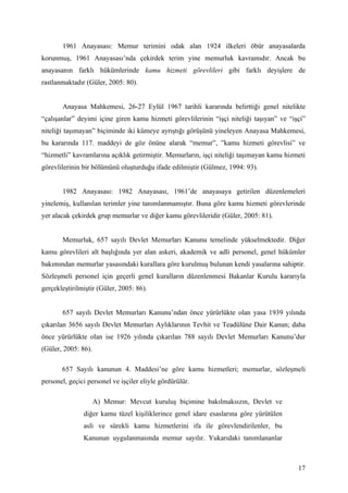1961 Anayasası: Memur terimini odak alan 1924 ilkeleri öbür anayasalarda
korunmuş, 1961 Anayasası’nda çekirdek terim yine memurluk kavramıdır. Ancak bu
anayasanın farklı hükümlerinde kamu hizmeti görevlileri gibi farklı deyişlere de
rastlanmaktadır (Güler, 2005: 80).


       Anayasa Mahkemesi, 26-27 Eylül 1967 tarihli kararında belirttiği genel nitelikte
“çalışanlar” deyimi içine giren kamu hizmeti görevlilerinin “işçi niteliği taşıyan” ve “işçi”
niteliği taşımayan” biçiminde iki kümeye ayrıştığı görüşünü yineleyen Anayasa Mahkemesi,
bu kararında 117. maddeyi de göz önüne alarak “memur”, ”kamu hizmeti görevlisi” ve
“hizmetli” kavramlarına açıklık getirmiştir. Memurların, işçi niteliği taşımayan kamu hizmeti
görevlilerinin bir bölümünü oluşturduğu ifade edilmiştir (Gülmez, 1994: 93).


       1982 Anayasası: 1982 Anayasası, 1961’de anayasaya getirilen düzenlemeleri
yinelemiş, kullanılan terimler yine tanımlanmamıştır. Buna göre kamu hizmeti görevlerinde
yer alacak çekirdek grup memurlar ve diğer kamu görevlileridir (Güler, 2005: 81).


       Memurluk, 657 sayılı Devlet Memurları Kanunu temelinde yükselmektedir. Diğer
kamu görevlileri alt başlığında yer alan askeri, akademik ve adli personel, genel hükümler
bakımından memurlar yasasındaki kurallara göre kurulmuş bulunan kendi yasalarına sahiptir.
Sözleşmeli personel için geçerli genel kuralların düzenlenmesi Bakanlar Kurulu kararıyla
gerçekleştirilmiştir (Güler, 2005: 86).


       657 sayılı Devlet Memurları Kanunu’ndan önce yürürlükte olan yasa 1939 yılında
çıkarılan 3656 sayılı Devlet Memurları Aylıklarının Tevhit ve Teadülüne Dair Kanun; daha
önce yürürlükte olan ise 1926 yılında çıkarılan 788 sayılı Devlet Memurları Kanunu’dur
(Güler, 2005: 86).

       657 Sayılı kanunun 4. Maddesi’ne göre kamu hizmetleri; memurlar, sözleşmeli
personel, geçici personel ve işçiler eliyle gördürülür.

                     A) Memur: Mevcut kuruluş biçimine bakılmaksızın, Devlet ve
               diğer kamu tüzel kişiliklerince genel idare esaslarına göre yürütülen
               asli ve sürekli kamu hizmetlerini ifa ile görevlendirilenler, bu
               Kanunun uygulanmasında memur sayılır. Yukarıdaki tanımlananlar



                                                                                          17
 