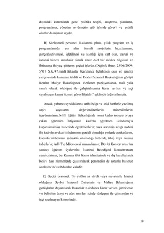 dışındaki kurumlarda genel politika tespiti, araştırma, planlama,
programlama, yönetim ve denetim gibi işlerde görevli ve yetkili
olanlar da memur sayılır.

   B) Sözleşmeli personel: Kalkınma planı, yıllık program ve iş
programlarında     yer      alan      önemli     projelerin    hazırlanması,
gerçekleştirilmesi, işletilmesi ve işlerliği için şart olan, zaruri ve
istisnai hallere münhasır olmak üzere özel bir meslek bilgisine ve
ihtisasına ihtiyaç gösteren geçici işlerde, (Değişik ibare: 25/06/2009-
5917 S.K./47.mad) Bakanlar Kurulunca belirlenen esas ve usuller
çerçevesinde kurumun teklifi ve Devlet Personel Başkanlığının görüşü
üzerine Maliye Bakanlığınca vizelenen pozisyonlarda, mali yılla
sınırlı olarak sözleşme ile çalıştırılmasına karar verilen ve işçi
sayılmayan kamu hizmeti görevlileridir." şeklinde değiştirilmiştir.

   Ancak, yabancı uyrukluların; tarihi belge ve eski harflerle yazılmış
arşiv       kayıtlarını            değerlendirenlerin         mütercimlerin;
tercümanların; Millî Eğitim Bakanlığında norm kadro sonucu ortaya
çıkan   öğretmen     ihtiyacının       kadrolu    öğretmen      istihdamıyla
kapatılamaması hallerinde öğretmenlerin; dava adedinin azlığı nedeni
ile kadrolu avukat istihdamının gerekli olmadığı yerlerde avukatlarını,
kadrolu istihdamın mümkün olamadığı hallerde, tabip veya uzman
tabiplerin; Adli Tıp Müessesesi uzmanlarının; Devlet Konservatuarları
sanatçı öğretim üyelerinin;          İstanbul Belediyesi Konservatuarı
sanatçılarının; bu Kanuna tâbi kamu idarelerinde ve dış kuruluşlarda
belirli bazı hizmetlerde çalıştırılacak personelin de zorunlu hallerde
sözleşme ile istihdamları caizdir.

  C) Geçici personel: Bir yıldan az süreli veya mevsimlik hizmet
olduğuna Devlet Personel Dairesinin ve Maliye Bakanlığının
görüşlerine dayanılarak Bakanlar Kurulunca karar verilen görevlerde
ve belirtilen ücret ve adet sınırları içinde sözleşme ile çalıştırılan ve
işçi sayılmayan kimselerdir.




                                                                               18
 