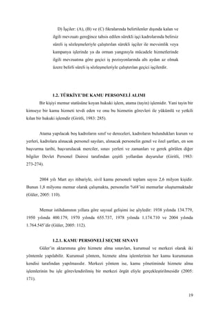D) İşçiler: (A), (B) ve (C) fıkralarında belirtilenler dışında kalan ve
               ilgili mevzuatı gereğince tahsis edilen sürekli işçi kadrolarında belirsiz
               süreli iş sözleşmeleriyle çalıştırılan sürekli işçiler ile mevsimlik veya
               kampanya işlerinde ya da orman yangınıyla mücadele hizmetlerinde
               ilgili mevzuatına göre geçici iş pozisyonlarında altı aydan az olmak
               üzere belirli süreli iş sözleşmeleriyle çalıştırılan geçici işçilerdir.




               1.2. TÜRKİYE’DE KAMU PERSONELİ ALIMI
        Bir kişiyi memur statüsüne koyan hukuki işlem, atama (tayin) işlemidir. Yani tayin bir
kimseye bir kamu hizmeti tevdi eden ve onu bu hizmetin görevleri ile yükümlü ve yetkili
kılan bir hukuki işlemdir (Giritli, 1983: 285).


        Atama yapılacak boş kadroların sınıf ve dereceleri, kadroların bulundukları kurum ve
yerleri, kadrolara alınacak personel sayıları, alınacak personelin genel ve özel şartları, en son
başvurma tarihi, başvurulacak merciler, sınav yerleri ve zamanları ve gerek görülen diğer
bilgiler Devlet Personel Dairesi tarafından çeşitli yollardan duyurulur (Giritli, 1983:
273-274).


        2004 yılı Mart ayı itibariyle, sivil kamu personeli toplam sayısı 2,6 milyon kişidir.
Bunun 1,8 milyonu memur olarak çalışmakta, personelin %68’ini memurlar oluşturmaktadır
(Güler, 2005: 110).


        Memur istihdamının yıllara göre sayısal gelişimi ise şöyledir: 1938 yılında 134.779,
1950 yılında 400.179, 1970 yılında 655.737, 1978 yılında 1.174.710 ve 2004 yılında
1.764.545’dir (Güler, 2005: 112).


               1.2.1. KAMU PERSONELİ SEÇME SINAVI
        Güler’in aktarımına göre hizmete alma sınavları, kurumsal ve merkezi olarak iki
yöntemle yapılabilir. Kurumsal yöntem, hizmete alma işlemlerinin her kamu kurumunun
kendisi tarafından yapılmasıdır. Merkezi yöntem ise, kamu yönetiminde hizmete alma
işlemlerinin bu işle görevlendirilmiş bir merkezi örgüt eliyle gerçekleştirilmesidir (2005:
171).


                                                                                              19
 