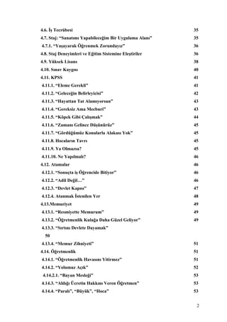 4.6. İş Tecrübesi                                        35
4.7. Staj: “Sanatımı Yapabileceğim Bir Uygulama Alanı”   35
4.7.1. “Yaşayarak Öğrenmek Zorundayız”                   36
4.8. Staj Deneyimleri ve Eğitim Sistemine Eleştiriler    36
4.9. Yüksek Lisans                                       38
4.10. Sınav Kaygısı                                      40
4.11. KPSS                                               41
4.11.1. “Eleme Gerekli”                                  41
4.11.2. “Geleceğin Belirleyicisi”                        42
4.11.3. “Hayattan Tat Alamıyorsun”                       43
4.11.4. “Gereksiz Ama Mecburi”                           43
4.11.5. “Köpek Gibi Çalışmak”                            44
4.11.6. “Zamanı Gelince Düşünürüz”                       45
4.11.7. “Gördüğümüz Konularla Alakası Yok”               45
4.11.8. Hocaların Tavrı                                  45
4.11.9. Ya Olmazsa?                                      45
4.11.10. Ne Yapılmalı?                                   46
4.12. Atamalar                                           46
4.12.1. “Sonuçta iş Öğrencide Bitiyor”                   46
4.12.2. “Adil Değil…”                                    46
4.12.3. “Devlet Kapısı”                                  47
4.12.4. Atanmak İstenilen Yer                            48
4.13.Memuriyet                                           49
4.13.1. “Resmiyette Memurum”                             49
4.13.2. “Öğretmenlik Kulağa Daha Güzel Geliyor”          49
4.13.3. “Sırtını Devlete Dayamak”
  50
4.13.4. “Memur Zihniyeti”                                51
4.14. Öğretmenlik                                        51
4.14.1. “Öğretmenlik Havasını Yitirmez”                  51
4.14.2. “Yolumuz Açık”                                   52
 4.14.2.1. “Bayan Mesleği”                               53
4.14.3. “Aldığı Ücretin Hakkını Veren Öğretmen”          53
4.14.4. “Paralı”, “Büyük”, “Hoca”                        53


                                                          2
 