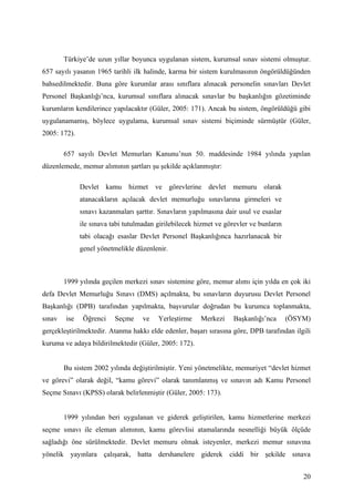 Türkiye’de uzun yıllar boyunca uygulanan sistem, kurumsal sınav sistemi olmuştur.
657 sayılı yasanın 1965 tarihli ilk halinde, karma bir sistem kurulmasının öngörüldüğünden
bahsedilmektedir. Buna göre kurumlar arası sınıflara alınacak personelin sınavları Devlet
Personel Başkanlığı’nca, kurumsal sınıflara alınacak sınavlar bu başkanlığın gözetiminde
kurumların kendilerince yapılacaktır (Güler, 2005: 171). Ancak bu sistem, öngörüldüğü gibi
uygulanamamış, böylece uygulama, kurumsal sınav sistemi biçiminde sürmüştür (Güler,
2005: 172).

        657 sayılı Devlet Memurları Kanunu’nun 50. maddesinde 1984 yılında yapılan
düzenlemede, memur alımının şartları şu şekilde açıklanmıştır:

              Devlet kamu hizmet ve görevlerine devlet memuru olarak
              atanacakların açılacak devlet memurluğu sınavlarına girmeleri ve
              sınavı kazanmaları şarttır. Sınavların yapılmasına dair usul ve esaslar
              ile sınava tabi tutulmadan girilebilecek hizmet ve görevler ve bunların
              tabi olacağı esaslar Devlet Personel Başkanlığınca hazırlanacak bir
              genel yönetmelikle düzenlenir.



        1999 yılında geçilen merkezi sınav sistemine göre, memur alımı için yılda en çok iki
defa Devlet Memurluğu Sınavı (DMS) açılmakta, bu sınavların duyurusu Devlet Personel
Başkanlığı (DPB) tarafından yapılmakta, başvurular doğrudan bu kurumca toplanmakta,
sınav   ise    Öğrenci    Seçme     ve   Yerleştirme    Merkezi     Başkanlığı’nca      (ÖSYM)
gerçekleştirilmektedir. Atanma hakkı elde edenler, başarı sırasına göre, DPB tarafından ilgili
kuruma ve adaya bildirilmektedir (Güler, 2005: 172).


        Bu sistem 2002 yılında değiştirilmiştir. Yeni yönetmelikte, memuriyet “devlet hizmet
ve görevi” olarak değil, “kamu görevi” olarak tanımlanmış ve sınavın adı Kamu Personel
Seçme Sınavı (KPSS) olarak belirlenmiştir (Güler, 2005: 173).


        1999 yılından beri uygulanan ve giderek geliştirilen, kamu hizmetlerine merkezi
seçme sınavı ile eleman alımının, kamu görevlisi atamalarında nesnelliği büyük ölçüde
sağladığı öne sürülmektedir. Devlet memuru olmak isteyenler, merkezi memur sınavına
yönelik yayınlara çalışarak, hatta dershanelere giderek ciddi bir şekilde sınava


                                                                                            20
 