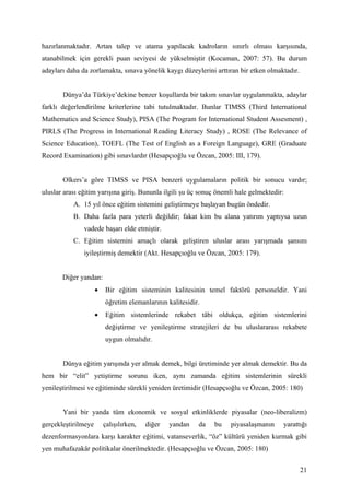 hazırlanmaktadır. Artan talep ve atama yapılacak kadroların sınırlı olması karşısında,
atanabilmek için gerekli puan seviyesi de yükselmiştir (Kocaman, 2007: 57). Bu durum
adayları daha da zorlamakta, sınava yönelik kaygı düzeylerini arttıran bir etken olmaktadır.


       Dünya’da Türkiye’dekine benzer koşullarda bir takım sınavlar uygulanmakta, adaylar
farklı değerlendirilme kriterlerine tabi tutulmaktadır. Bunlar TIMSS (Third International
Mathematics and Science Study), PISA (The Program for International Student Assesment) ,
PIRLS (The Progress in International Reading Literacy Study) , ROSE (The Relevance of
Science Education), TOEFL (The Test of English as a Foreign Language), GRE (Graduate
Record Examination) gibi sınavlardır (Hesapçıoğlu ve Özcan, 2005: III, 179).


       Olkers’a göre TIMSS ve PISA benzeri uygulamaların politik bir sonucu vardır;
uluslar arası eğitim yarışına giriş. Bununla ilgili şu üç sonuç önemli hale gelmektedir:
           A. 15 yıl önce eğitim sistemini geliştirmeye başlayan bugün öndedir.
           B. Daha fazla para yeterli değildir; fakat kim bu alana yatırım yaptıysa uzun
               vadede başarı elde etmiştir.
           C. Eğitim sistemini amaçlı olarak geliştiren uluslar arası yarışmada şansını
               iyileştirmiş demektir (Akt. Hesapçıoğlu ve Özcan, 2005: 179).


       Diğer yandan:
                     •   Bir eğitim sisteminin kalitesinin temel faktörü personeldir. Yani
                         öğretim elemanlarının kalitesidir.
                     •   Eğitim sistemlerinde rekabet tâbi oldukça, eğitim sistemlerini
                         değiştirme ve yenileştirme stratejileri de bu uluslararası rekabete
                         uygun olmalıdır.


       Dünya eğitim yarışında yer almak demek, bilgi üretiminde yer almak demektir. Bu da
hem bir “elit” yetiştirme sorunu iken, aynı zamanda eğitim sistemlerinin sürekli
yenileştirilmesi ve eğitiminde sürekli yeniden üretimidir (Hesapçıoğlu ve Özcan, 2005: 180)


       Yani bir yanda tüm ekonomik ve sosyal etkinliklerde piyasalar (neo-liberalizm)
gerçekleştirilmeye       çalışılırken,   diğer   yandan   da   bu   piyasalaşmanın     yarattığı
dezenformasyonlara karşı karakter eğitimi, vatanseverlik, “öz” kültürü yeniden kurmak gibi
yen muhafazakâr politikalar önerilmektedir. (Hesapçıoğlu ve Özcan, 2005: 180)


                                                                                               21
 