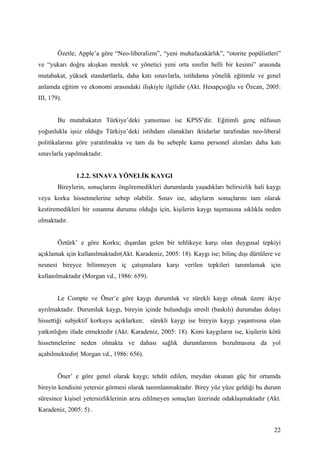 Özetle; Apple’a göre “Neo-liberalizm”, “yeni muhafazakârlık”, “otorite popülistleri”
ve “yukarı doğru akışkan meslek ve yönetici yeni orta sınıfın belli bir kesimi” arasında
mutabakat, yüksek standartlarla, daha katı sınavlarla, istihdama yönelik eğitimle ve genel
anlamda eğitim ve ekonomi arasındaki ilişkiyle ilgilidir (Akt. Hesapçıoğlu ve Özcan, 2005:
III, 179).


        Bu mutabakatın Türkiye’deki yansıması ise KPSS’dir. Eğitimli genç nüfusun
yoğunlukla işsiz olduğu Türkiye’deki istihdam olanakları iktidarlar tarafından neo-liberal
politikalarına göre yaratılmakta ve tam da bu sebeple kamu personel alımları daha katı
sınavlarla yapılmaktadır.


               1.2.2. SINAVA YÖNELİK KAYGI
        Bireylerin, sonuçlarını öngöremedikleri durumlarda yaşadıkları belirsizlik hali kaygı
veya korku hissetmelerine sebep olabilir. Sınav ise, adayların sonuçlarını tam olarak
kestiremedikleri bir sınanma durumu olduğu için, kişilerin kaygı taşımasına sıklıkla neden
olmaktadır.


        Öztürk’ e göre Korku; dışardan gelen bir tehlikeye karşı olan duygusal tepkiyi
açıklamak için kullanılmaktadır(Akt. Karadeniz, 2005: 18). Kaygı ise; bilinç dışı dürtülere ve
nesnesi bireyce bilinmeyen iç çatışmalara karşı verilen tepkileri tanımlamak için
kullanılmaktadır (Morgan vd., 1986: 659).


        Le Compte ve Öner’e göre kaygı durumluk ve sürekli kaygı olmak üzere ikiye
ayrılmaktadır. Durumluk kaygı, bireyin içinde bulunduğu stresli (baskılı) durumdan dolayı
hissettiği subjektif korkuyu açıklarken; sürekli kaygı ise bireyin kaygı yaşantısına olan
yatkınlığını ifade etmektedir (Akt. Karadeniz, 2005: 18). Kimi kaygıların ise, kişilerin kötü
hissetmelerine neden olmakta ve dahası sağlık durumlarının bozulmasına da yol
açabilmektedir( Morgan vd., 1986: 656).


        Öner’ e göre genel olarak kaygı; tehdit edilen, meydan okunan güç bir ortamda
bireyin kendisini yetersiz görmesi olarak tanımlanmaktadır. Birey yüz yüze geldiği bu durum
süresince kişisel yetersizliklerinin arzu edilmeyen sonuçları üzerinde odaklaşmaktadır (Akt.
Karadeniz, 2005: 5) .


                                                                                           22
 