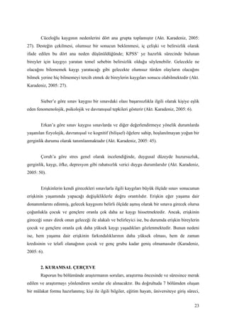 Cüceloğlu kaygının nedenlerini dört ana grupta toplamıştır (Akt. Karadeniz, 2005:
27). Desteğin çekilmesi, olumsuz bir sonucun beklenmesi, iç çelişki ve belirsizlik olarak
ifade edilen bu dört ana neden düşünüldüğünde; KPSS’ ye hazırlık sürecinde bulunan
bireyler için kaygıyı yaratan temel sebebin belirsizlik olduğu söylenebilir. Gelecekle ne
olacağını bilememek kaygı yaratacağı gibi gelecekte olumsuz türden olayların olacağını
bilmek yerine hiç bilmemeyi tercih etmek de bireylerin kaygıları sonucu olabilmektedir (Akt.
Karadeniz, 2005: 27).


       Sieber’e göre sınav kaygısı bir sınavdaki olası başarısızlıkla ilgili olarak kişiye eşlik
eden fenomenolojik, psikolojik ve davranışsal tepkileri gösterir (Akt. Karadeniz, 2005: 6).


       Erkan’a göre sınav kaygısı sınavlarda ve diğer değerlendirmeye yönelik durumlarda
yaşanılan fizyolojik, davranışsal ve kognitif (bilişsel) öğelere sahip, hoşlanılmayan yoğun bir
gerginlik durumu olarak tanımlanmaktadır (Akt. Karadeniz, 2005: 45).


       Çoruh’a göre stres genel olarak incelendiğinde, duygusal düzeyde huzursuzluk,
gerginlik, kaygı, öfke, depresyon gibi rahatsızlık verici duygu durumlarıdır (Akt. Karadeniz,
2005: 50).


       Erişkinlerin kendi girecekleri sınavlarla ilgili kaygıları büyük ölçüde sınav sonucunun
erişkinin yaşamında yapacağı değişikliklerle doğru orantılıdır. Erişkin eğer yaşama dair
donanımlarını edinmiş, gelecek kaygısını belirli ölçüde aşmış olarak bir sınava girecek olursa
çoğunlukla çocuk ve gençlere oranla çok daha az kaygı hissetmektedir. Ancak, erişkinin
gireceği sınav direk onun geleceği ile alakalı ve belirleyici ise, bu durumda erişkin bireylerin
çocuk ve gençlere oranla çok daha yüksek kaygı yaşadıkları gözlenmektedir. Bunun nedeni
ise, hem yaşama dair erişkinin farkındalıklarının daha yüksek olması, hem de zaman
kredisinin ve telafi olanağının çocuk ve genç grubu kadar geniş olmamasıdır (Karadeniz,
2005: 6).


       2. KURAMSAL ÇERÇEVE
       Raporun bu bölümünde araştırmanın soruları, araştırma öncesinde ve süresince merak
edilen ve araştırmayı yönlendiren sorular ele alınacaktır. Bu doğrultuda 7 bölümden oluşan
bir mülakat formu hazırlanmış; kişi ile ilgili bilgiler, eğitim hayatı, üniversiteye giriş süreci,


                                                                                               23
 