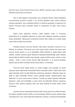 üniversite hayatı, Kamu Personeli Seçme Sınavı (KPSS), memuriyet algısı, kişinin gelecek
beklentileri gibi konular ele alınmıştır.


       Kişi ile ilgili bilgilerin alınmasındaki amaç, görüşülen kişilerin doğup büyüdükleri
sosyo-ekonomik çevrelerini tanımak ve bu çevrenin görüşülen kişiler üzerine etkilerini
anlamaya çalışmaktır. Ayrıca, görüşülen kişilerin ve ailelerinin geçmişteki iş yaşantısının, bu
kişilerin memuriyet algısı üzerindeki etkileri de araştırmanın bir diğer merak konusu
olmuştur.


       Eğitim hayatı bilgilerinin alınması, eğitim fakültesi tercihi ve memuriyet
beklentisinde ilk ve ortaöğretim eğitiminin ne derece etkili olduğunun anlaşılması açısından
önemli görülmüştür. Öğretmenlik tercihlerinde kimlerin etkili olduğu da bu başlık altında
merak edilen bir diğer konu olmuştur.


       Görüşülen kişilerin üniversite hayatları, daha detaylı anlaşılması amacıyla iki ayrı
bölümde ele alınmıştır: Üniversiteye giriş süreci başlığı altında; kişilerin üniversiteye giriş
sınavına hazırlık aşaması ve şu an bulundukları bölüm hakkında ne ölçüde bilgiye sahip
oldukları, tercihler sürecinde eğitim fakültesinin düşünülüp düşünülmediği, eğitim fakültesi
dışında başka bir fakülte tercihinin olup olmadığı, yapılan tercihlere destek verenler ve karşı
çıkanlar,   ailede ve yakın çevrede bulunan diğer öğretmenler ve bu kişilerin görüşülen
kişilerin hayat tercihleri üzerindeki etkileri merak edilmiş ve sorulmuştur.


       Üniversite hayatı başlığı altında ise; nerede yaşadığı, nasıl geçindiği, bu süreçte
çalışmışsa bunun öğretmenlik konusundaki fikirleri üzerindeki etkileri, maddi olarak sıkıntı
çekip çekmediği, dersler ile ilgili düşünceleri anlaşılmaya çalışılmıştır. Öğretmen olmak için
aldığı bu eğitim hakkındaki fikirleri, yararını gördüğü noktalar, akademisyenlikle ilgili
düşünceleri de ayrıca merak konusu olmuştur. Yanında staj yapılan öğretmen hakkındaki
düşünceler, stajda nasıl hissedildiği ve genel olarak staj hakkındaki fikirlerin anlaşılması
amacıyla; alınan eğitimin uygulama alanı olan stajlar hakkında bu başlık altında sorular
sorulmuştur.


       Araştırma konusu oluşturulurken belirleyiciliği en fazla olan konu ise KPSS olmuştur.
Bu nedenle, görüşülen kişilerin KPSS’ye nasıl hazırlandığı, KPSS’nin girmiş oldukları diğer
sınavlardan farkı, sınav sistemi hakkındaki düşünceleri, dershane ve dershanecilik hakkındaki


                                                                                            24
 