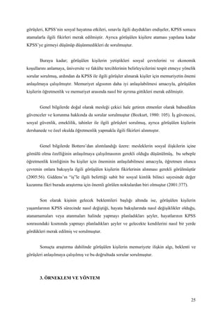 görüşleri, KPSS’nin sosyal hayatına etkileri, sınavla ilgili duydukları endişeler, KPSS sonucu
atamalarla ilgili fikirleri merak edilmiştir. Ayrıca görüşülen kişilere ataması yapılana kadar
KPSS’ye girmeyi düşünüp düşünmedikleri de sorulmuştur.


       Buraya kadar; görüşülen kişilerin yetiştikleri sosyal çevrelerini ve ekonomik
koşullarını anlamaya, üniversite ve fakülte tercihlerinin belirleyicilerini tespit etmeye yönelik
sorular sorulmuş, ardından da KPSS ile ilgili görüşler alınarak kişiler için memuriyetin önemi
anlaşılmaya çalışılmıştır. Memuriyet algısının daha iyi anlaşılabilmesi amacıyla, görüşülen
kişilerin öğretmenlik ve memuriyet arasında nasıl bir ayrıma gittikleri merak edilmiştir.


       Genel bilgilerde doğal olarak mesleği çekici hale getiren etmenler olarak bahsedilen
güvenceler ve korunma hakkında da sorular sorulmuştur (Bozkurt, 1980: 105). İş güvencesi,
sosyal güvenlik, emeklilik, tahinler ile ilgili görüşleri sorulmuş, ayrıca görüşülen kişilerin
dershanede ve özel okulda öğretmenlik yapmakla ilgili fikirleri alınmıştır.


       Genel bilgilerde Bottero’dan alıntılandığı üzere: mesleklerin sosyal ilişkilerin içine
gömülü olma özelliğinin anlaşılmaya çalışılmasının gerekli olduğu düşünülmüş, bu sebeple
öğretmenlik kimliğinin bu kişiler için öneminin anlaşılabilmesi amacıyla, öğretmen olunca
çevrenin onlara bakışıyla ilgili görüşülen kişilerin fikirlerinin alınması gerekli görülmüştür
(2005:56). Giddens’ın “iş”le ilgili belirttiği sabit bir sosyal kimlik bilinci sayesinde değer
kazanma fikri burada araştırma için önemli görülen noktalardan biri olmuştur (2001:377).


       Son olarak kişinin gelecek beklentileri başlığı altında ise, görüşülen kişilerin
yaşamlarının KPSS sürecinde nasıl değiştiği, hayata bakışlarında nasıl değişiklikler olduğu,
atanamamaları veya atanmaları halinde yapmayı planladıkları şeyler, hayatlarının KPSS
sonrasındaki kısmında yapmayı planladıkları şeyler ve gelecekte kendilerini nasıl bir yerde
gördükleri merak edilmiş ve sorulmuştur.


       Sonuçta araştırma dahilinde görüşülen kişilerin memuriyete ilişkin algı, beklenti ve
görüşleri anlaşılmaya çalışılmış ve bu doğrultuda sorular sorulmuştur.




       3. ÖRNEKLEM VE YÖNTEM



                                                                                              25
 