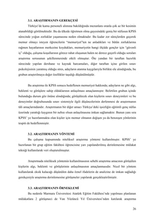 3.1. ARAŞTIRMANIN GEREKÇESİ
       Türkiye’de kamu personeli alımına bakıldığında mezunlara oranla çok az bir kesimin
atanabildiği görülmektedir. Bu da ülkede öğretmen olma gayesindeki geniş bir nüfusun KPSS
sürecinde yoğun zorluklar yaşamasına neden olmaktadır. Bu kadar zor süreçlerden geçerek
memur olmayı isteyen öğrencilerin “memuriyet”ten ne anladıkları ve bütün zorluklarına
rağmen hayatlarının merkezine koydukları, memuriyetin hangi ölçüde gençler için “güvenli
iş” olduğu, çalışma koşullarının görece rahat oluşunun halen ne derece geçerli olduğu soruları
araştırma sorusunun şekillenmesinde etkili olmuştur. Öte yandan bir taraftan hazırlık
sürecinde yapılan dershane ve kaynak harcamaları, diğer taraftan içine girilen sınav
psikolojisinin yaratmış olduğu stres, adayların atanma kaygılarıyla birlikte ele alındığında, bu
grubun araştırılmaya değer özellikler taşıdığı düşünülmüştür.


       Bu araştırma ile KPSS sonucu hedeflenen memuriyet hakkında; adayların ne gibi algı,
beklenti ve görüşlere sahip olduklarının anlaşılması amaçlanmıştır. Belirtilen grubun içinde
bulunduğu durum göz önüne alındığında; görüşülecek olan kişilerin sınav deneyimleri ve bu
deneyimler doğrultusunda sınav sistemiyle ilgili düşüncelerinin derlenmesi de araştırmanın
tâli amaçlarındandır. Araştırmanın bir diğer amacı Türkiye’deki işsizliğin eğitimli genç nüfus
üzerinde yarattığı kaygının bir nebze olsun anlaşılmasına imkan sağlamaktır. Bunun yanı sıra
KPSS’ ye hazırlanmakta olan kişiler için memur olmanın değişen ya da benzeşen yönlerinin
tespiti de hedeflenmiştir.


       3.2. ARAŞTIRMANIN YÖNTEMİ
       Bu çalışma kapsamında niteliksel araştırma yöntemi kullanılmıştır. KPSS’ ye
hazırlanan bir grup eğitim fakültesi öğrencisine yarı yapılandırılmış derinlemesine mülakat
tekniği kullanılarak veri oluşturulmuştur.


       Araştırmada niteliksek yöntemin kullanılmasının sebebi araştırma amacının görüşülen
kişilerin algı, beklenti ve görüşlerinin anlaşılmasının amaçlanmasıdır. Nicel bir yöntem
kullanılarak eksik kalacağı düşünülen daha öznel ifadelerin de analizine de imkan sağladığı
gerekçesiyle araştırma derinlemesine görüşmeler yapılarak gerçekleştirilmiştir.


       3.3. ARAŞTIRMANIN ÖRNEKLEMİ
       Bu nedenle Marmara Üniversitesi Atatürk Eğitim Fakültesi’nde yapılması planlanan
mülakatlara 2 görüşmeci de Van Yüzüncü Yıl Üniversitesi’nden katılarak araştırma


                                                                                             26
 