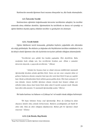Katılımcılar arasında öğretmen lisesi mezunu olmayanlar ise, düz lisede okumuşlardır.


                   4.3. Üniversite Tercihi
           Katılımcıların eğitimleri doğrultusunda üniversite tercihlerinin sebepleri, bu tercihler
esnasında almış oldukları destekler, öğretmenlerin bu tercihlerde ne derece rol oynadığı ve
eğitim fakültesi dışında yapmış oldukları tercihler ve gerekçeleri ele alınmıştır.




                   4.3.1. Tercih Sebebi
           Eğitim fakültesini tercih konusunda, görüşülen kişilerin yoğunlukla aile etkisinden
söz ettiği görülmüştür. Bu etkilerin ya doğrudan aile büyüklerinin tercihlere müdahalesi ile ya
da dolaylı olarak öğretmen olan aile üyelerinin tavsiyeleri şeklinde olduğunu aktarmışlardır:


                 “Tercihlerimi aynı şekilde ben kendim yapmadım. Öyle diyebilirim. Baba
        tarafından baskı olduğu için, ben tercihlerimi bıraktım yani. Ablam o zamanlar
        üniversite okuyordu, o yapıyordu tercihlerimi..” (Mesut)


                         “Aslında lise boyunca hani ne olmak istiyosun dediklerinde matematik
        öğretmenliği diyodum aslında ağırlıkta böyle. Sonra son işte sınav sonuçları falan iyi
        gelmeye başlayınca deneme sonuçları hani tıpa olur senin hani böyle bi tıpa şey yaptılar
        hani. Bende şevklendim falan böyle milletin gazına geldim diyim. Öyle hani yazmıştım 15
        tane falanda. Annem özellikle öğretmen olmamı istiyodu hani hemşire olduğu için
        nöbetleri falan olunca hani benim böyle daha rahat bi meslek seçmemi istedi. Onunda
        hani etkisi oldu annemin. Ve matematik öğretmenliği yazdım.”(Merve)


           Bir kadın katılımcı ise babasını ve Çalıkuşu’nu1 rol modeli olarak aldığını belirtmiştir:


                 “İlk başta babamın branşı sınıf öğretmenliği. Biraz da Çalıkuşu’nu falan
        okuyunca idealist olma yolunda ilerliyorsunuz. Bunların çocukluğumda çok büyük bir
        etkisi oldu. Hala da etkisi olduğunu düşünüyorum. Babam gibi bir öğretmen olmak
        istiyorum.” (Emine)


                   4.3.2. Çok Destek, Hep Destek

1
    Reşat Nuri Güntekin’in idealist öğretmen roman kahramanı.


                                                                                                   29
 