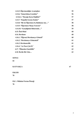 4.14.5. Öğretmenliğin Avantajları                55
     4.14.6. “Şımartılmış Çocuklar”                   56
      4.14.6.1. “Dayağa Karşı Değilim!”               57
     4.14.7. “Kopalla Gezene Kadar”                   57
     4.14.8. “Bir de Öğretmen Eş Buldunuz mu…”        58
     4.14.9. “Öğretmen Maaşı Yetersiz”                58
     4.14.10. “Gençliğimin Baharında…”                59
     4.15. Özel Okul                                  60
     4.16. Dershane                                   60
     4.16.1. “Öğrenci Dershaneye Gitmeli”             60
     4.16.2. “Dershaneye Gitmemeli”                   61
     4.16.3. Dershanecilik                            61
     4.16.4. “Az Para Çok İş”                         62
     4.17. “Ölmeden Emeklilik”                        62
     4.18. İleride Bir Gün…                           63


SONUÇ
64


KAYNAKÇA                                         67


EKLER
70


EK 1. Mülakat Formu Örneği
70




                                                       3
 