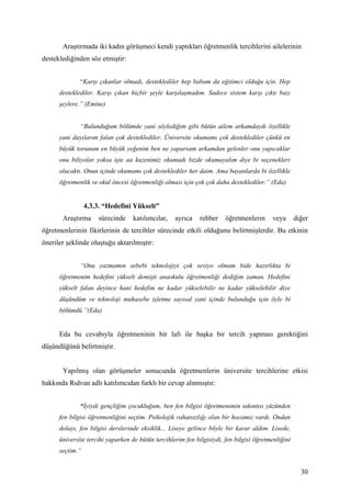 Araştırmada iki kadın görüşmeci kendi yaptıkları öğretmenlik tercihlerini ailelerinin
desteklediğinden söz etmiştir:


              “Karşı çıkanlar olmadı, desteklediler hep babam da eğitimci olduğu için. Hep
      desteklediler. Karşı çıkan hiçbir şeyle karşılaşmadım. Sadece sistem karşı çıktı bazı
      şeylere.” (Emine)


              “Bulunduğum bölümde yani söylediğim gibi bütün ailem arkamdaydı özellikle
      yani dayılarım falan çok desteklediler. Üniversite okumamı çok desteklediler çünkü en
      büyük torunum en büyük yeğenim ben ne yaparsam arkamdan gelenler onu yapıcaklar
      onu biliyolar yoksa işte aa kuzenimiz okumadı bizde okumayalım diye bi seçenekleri
      olucaktı. Onun içinde okumamı çok desteklediler her daim. Ama bayanlarda bi özellikle
      öğretmenlik ve okul öncesi öğretmenliği olması için çok çok daha desteklediler.” (Eda)


                 4.3.3. “Hedefini Yükselt”
       Araştırma     sürecinde     katılımcılar,   ayrıca    rehber    öğretmenlerin     veya       diğer
öğretmenlerinin fikirlerinin de tercihler sürecinde etkili olduğunu belirtmişlerdir. Bu etkinin
öneriler şeklinde oluştuğu aktarılmıştır:


              “Onu yazmamın sebebi teknolojiyi çok seviyo olmam bide hazırlıkta bi
      öğretmenim hedefini yükselt demişti anaokulu öğretmenliği dediğim zaman. Hedefini
      yükselt falan deyince hani hedefim ne kadar yükselebilir ne kadar yükselebilir diye
      düşündüm ve teknoloji muhasebe işletme sayısal yani içinde bulunduğu için öyle bi
      bölümdü.”(Eda)


      Eda bu cevabıyla öğretmeninin bir lafı ile başka bir tercih yapması gerektiğini
düşündüğünü belirtmiştir.


       Yapılmış olan görüşmeler sonucunda öğretmenlerin üniversite tercihlerine etkisi
hakkında Rıdvan adlı katılımcıdan farklı bir cevap alınmıştır:


              “İyiydi gençliğim çocukluğum, ben fen bilgisi öğretmenimin takıntısı yüzünden
      fen bilgisi öğretmenliğini seçtim. Psikolojik rahatsızlığı olan bir hocamız vardı. Ondan
      dolayı, fen bilgisi derslerinde eksiklik... Liseye gelince böyle bir karar aldım. Lisede,
      üniversite tercihi yaparken de bütün tercihlerim fen bilgisiydi, fen bilgisi öğretmenliğini
      seçtim.”


                                                                                                      30
 