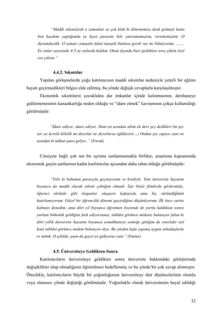 “Maddi sıkıntılardı o zamanlar ee çok kötü bi dönemimize denk gelmişti hatta
      ben kaydımı yaptığımda ee kayıt parasını bile yatıramamıştım, verememiştim. O
      durumdaydık. O zaman cemaatle falan tanıştık bunlara gerek var mı bilmiyorum. …….
      Ee onlar sayesinde 4-5 ay onlarda kaldım. Onun dışında burs geldikten sora çıktım özel
      eve çıktım.”


                4.4.2. Sıkıntılar
       Yapılan görüşmelerde çoğu katılımcının maddi sıkıntılar nedeniyle yeterli bir eğitim
hayatı geçirmedikleri bilgisi elde edilmiş, bu yönde değişik cevaplarla karşılaşılmıştır.
       Ekonomik sıkıntıların çocuklukta dar imkanlar içinde kalınmasının, dershaneye
gidilememesinin kanaatkarlığa neden olduğu ve “idare etmek” kavramının çokça kullanıldığı
görülmüştür:


               “İdare ediyor, idare ediyor. Hani en azından abim ek ders şey dedikleri bu şey
     var ya ücretli kölelik mi diyorlar ne diyorlarsa (gülüyor)(…) Ondan şey yapıyo yani en
     azından bi miktar para geliyo..” (Faruk)


       Cinsiyete bağlı çok net bir ayrıma rastlanmamakla birlikte; araştırma kapsamında
ekonomik geçim şartlarının kadın katılımcılar açısından daha rahat olduğu görülmüştür:


               “Tabi ki babamın parasıyla geçiniyorum ve krediyle. Yine üniversite hayatım
     boyunca da maddi olarak sıkıntı çektiğim olmadı. İşte böyle filmlerde görürsünüz,
     öğrenci     sürünür   gibi   sloganlar   oluşuyor   kafanızda   ama   hiç   süründüğümü
     hatırlamıyorum. Güzel bir öğrencilik dönemi geçirdiğimi düşünüyorum. İlk önce yurtta
     kalmayı denedim, ama dört yıl boyunca öğretmen lisesinde de yurtta kaldıktan sonra
     yurttan bıkkınlık geldiğini fark ediyorsunuz, tabldot görünce mideniz bulanıyor falan ki
     dört yıllık üniversite hayatım boyunca yemekhaneye yemeğe gittiğim de sınırlıdır sırf
     hani tabldot görünce midem bulanıyor diye. Bu yüzden kafa yapıma uygun arkadaşlarla
     ev tuttuk. O şekilde, şuan da gayet iyi gidiyoruz yani.” (Emine)


                4.5. Üniversiteye Geldikten Sonra
       Katılımcıların üniversiteye geldikten sonra üniversite hakkındaki görüşlerinde
değişiklikler olup olmadığının öğrenilmesi hedeflenmiş ve bu yönde bir çok cevap alınmıştır.
Öncelikle, katılımcıların büyük bir çoğunluğunun üniversiteye dair düşüncelerinin olumlu
veya olumsuz yönde değiştiği görülmüştür. Yoğunluklu olarak üniversitenin hayal edildiği



                                                                                                32
 