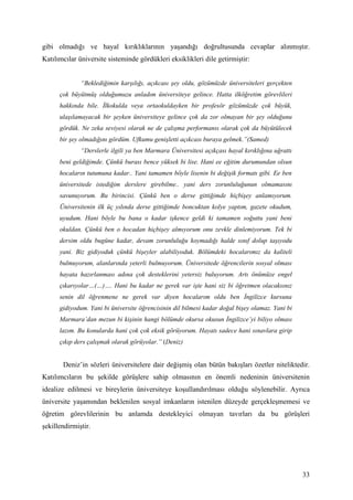 gibi olmadığı ve hayal kırıklıklarının yaşandığı doğrultusunda cevaplar alınmıştır.
Katılımcılar üniversite sisteminde gördükleri eksiklikleri dile getirmiştir:


              “Beklediğimin karşılığı, açıkcası şey oldu, gözümüzde üniversiteleri gerçekten
      çok büyütmüş olduğumuzu anladım üniversiteye gelince. Hatta ilköğretim görevlileri
      hakkında bile. İlkokulda veya ortaokuldayken bir profesör gözümüzde çok büyük,
      ulaşılamayacak bir şeyken üniversiteye gelince çok da zor olmayan bir şey olduğunu
      gördük. Ne zeka seviyesi olarak ne de çalışma performansı olarak çok da büyütülecek
      bir şey olmadığını gördüm. Ufkumu genişletti açıkcası buraya gelmek.”(Samed)
              “Derslerle ilgili ya ben Marmara Üniversitesi açıkçası hayal kırıklığına uğrattı
      beni geldiğimde. Çünkü burası bence yüksek bi lise. Hani ee eğitim durumundan olsun
      hocaların tutumuna kadar.. Yani tamamen böyle lisenin bi değişik formatı gibi. Ee ben
      üniversitede istediğim derslere girebilme.. yani ders zorunluluğunun olmamasını
      savunuyorum. Bu birincisi. Çünkü ben o derse gittiğimde hiçbişey anlamıyorum.
      Üniversitenin ilk üç yılında derse gittiğimde boncuktan kolye yaptım, gazete okudum,
      uyudum. Hani böyle bu bana o kadar işkence geldi ki tamamen soğuttu yani beni
      okuldan. Çünkü ben o hocadan hiçbişey almıyorum onu zevkle dinlemiyorum. Tek bi
      dersim oldu bugüne kadar, devam zorunluluğu koymadığı halde sınıf dolup taşıyodu
      yani. Biz gidiyoduk çünkü bişeyler alabiliyoduk. Bölümdeki hocalarımız da kaliteli
      bulmuyorum, alanlarında yeterli bulmuyorum. Üniversitede öğrencilerin sosyal olması
      hayata hazırlanması adına çok desteklerini yetersiz buluyorum. Artı önümüze engel
      çıkarıyolar…(…)…. Hani bu kadar ne gerek var işte hani siz bi öğretmen olacaksınız
      senin dil öğrenmene ne gerek var diyen hocalarım oldu ben İngilizce kursuna
      gidiyodum. Yani bi üniversite öğrencisinin dil bilmesi kadar doğal bişey olamaz. Yani bi
      Marmara’dan mezun bi kişinin hangi bölümde okursa okusun İngilizce’yi biliyo olması
      lazım. Bu konularda hani çok çok eksik görüyorum. Hayatı sadece hani sınavlara girip
      çıkıp ders çalışmak olarak görüyolar.” (Deniz)


       Deniz’in sözleri üniversitelere dair değişmiş olan bütün bakışları özetler niteliktedir.
Katılımcıların bu şekilde görüşlere sahip olmasının en önemli nedeninin üniversitenin
idealize edilmesi ve bireylerin üniversiteye koşullandırılması olduğu söylenebilir. Ayrıca
üniversite yaşamından beklenilen sosyal imkanların istenilen düzeyde gerçekleşmemesi ve
öğretim görevlilerinin bu anlamda destekleyici olmayan tavırları da bu görüşleri
şekillendirmiştir.




                                                                                                 33
 
