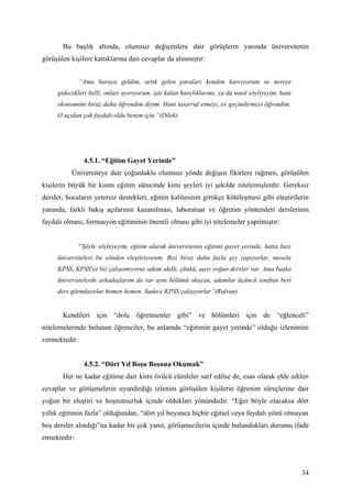 Bu başlık altında, olumsuz değişimlere dair görüşlerin yanında üniversitenin
görüşülen kişilere kattıklarına dair cevaplar da alınmıştır:


               “Ama buraya geldim, artık gelen paraları kendim harcıyorum ve nereye
     gidecekleri belli, onları ayırıyorum, işte kalan harçlıklarımı, ya da nasıl söyliyeyim, hani
     ekonomimi biraz daha öğrendim diyim. Hani tasarruf etmeyi, ev geçindirmeyi öğrendim.
     O açıdan çok faydalı oldu benim için.”(Dilek)




                4.5.1. “Eğitim Gayet Yerinde”
          Üniversiteye dair çoğunlukla olumsuz yönde değişen fikirlere rağmen, görüşülen
kişilerin büyük bir kısmı eğitim sürecinde kimi şeyleri iyi şekilde nitelemişlerdir. Gereksiz
dersler, hocaların yetersiz destekleri, eğitim kalitesinin gittikçe kötüleşmesi gibi eleştirilerin
yanında; farklı bakış açılarının kazanılması, laboratuar ve öğretim yöntemleri derslerinin
faydalı olması, formasyon eğitiminin önemli olması gibi iyi nitelemeler yapılmıştır:


               “Şöyle söyleyeyim, eğitim olarak üniversitenin eğitimi gayet yerinde, hatta bazı
     üniversiteleri bu yönden eleştiriyorum. Bizi biraz daha fazla şey yapıyorlar, mesela
     KPSS, KPSS'ye biz çalışamıyoruz adam akıllı, çünkü, aşırı yoğun dersler var. Ama başka
     üniversitelerde arkadaşlarım da var aynı bölümü okuyan, adamlar üçüncü sınıftan beri
     ders görmüyorlar hemen hemen. Sadece KPSS çalışıyorlar”(Rıdvan)


       Kendileri için “dolu öğretmenler gibi” ve bölümleri için de “eğlenceli”
nitelemelerinde bulunan öğrenciler, bu anlamda “eğitimin gayet yerinde” olduğu izlenimini
vermektedir.


                4.5.2. “Dört Yıl Boşu Boşuna Okumak”
       Her ne kadar eğitime dair kimi övücü cümleler sarf edilse de, esas olarak elde edilen
cevaplar ve görüşmelerin uyandırdığı izlenim görüşülen kişilerin öğrenim süreçlerine dair
yoğun bir eleştiri ve hoşnutsuzluk içinde oldukları yönündedir. “Eğer böyle olacaksa dört
yıllık eğitimin fazla” olduğundan, “dört yıl boyunca hiçbir eğitsel veya faydalı yönü olmayan
boş dersler alındığı”na kadar bir çok yanıt, görüşmecilerin içinde bulundukları durumu ifade
etmektedir:



                                                                                                    34
 
