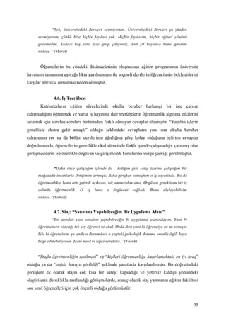 “Yok, üniversitedeki dersleri sevmiyorum. Üniversitedeki dersleri şu yüzden
      sevmiyorum, çünkü bize hiçbir faydası yok. Hiçbir faydasını, hiçbir eğitsel yönünü
      göremedim. Sadece boş yere öyle girip çıkıyoruz, dört yıl boyunca bunu gördüm
      sadece.” (Murat)


       Öğrencilerin bu yöndeki düşüncelerinin oluşmasına eğitim programının üniversite
hayatının tamamına eşit ağırlıkta yayılmaması ile seçmeli derslerin öğrencilerin beklentilerini
karşılar nitelikte olmaması neden olmuştur.


                 4.6. İş Tecrübesi
       Katılımcıların eğitim süreçlerinde okulla beraber herhangi bir işte çalışıp
çalışmadığını öğrenmek ve varsa iş hayatına dair tecrübelerin öğretmenlik algısına etkilerini
anlamak için sorulan sorulara birbirinden farklı olmayan cevaplar alınmıştır. “Yapılan işlerin
genellikle ekstra gelir amaçlı” olduğu şeklindeki cevapların yanı sıra okulla beraber
çalışmanın zor ya da bölüm derslerinin ağırlığına göre kolay olduğunu belirten cevaplar
doğrultusunda, öğrencilerin genellikle okul sürecinde farklı işlerde çalışmadığı, çalışmış olan
görüşmecilerin ise özellikle özgüven ve girişimcilik konularına vurgu yaptığı görülmüştür.


                 “Daha önce çalıştığım işlerde de , dediğim gibi satış üzerine çalıştığım bir
      mağazada insanlarla iletişimim artmıştı, daha girişken olmuştum o iş sayesinde. Bu da
      öğretmenlikte bana artı getirdi açıkcası, hiç ummazdım ama. Özgüven gerektiren bir iş
      aslında    öğretmenlik.   O    iş   bana   o   özgüveni   sağladı.   Bunu   söyleyebilirim
      sadece.“(Samed)


                 4.7. Staj: “Sanatımı Yapabileceğim Bir Uygulama Alanı”
                “En azından yani sanatını yapabileceğin bi uygulama alanındayım. Yani bi
      öğretmensen olacağı tek şey öğrenci ve okul. Orda iken yani bi öğrenciye en az sonuçta
      bile bi öğrencinin şu anda o durumdaki o yaştaki psikolojik durumu onunla ilgili baya
      bilgi edinebiliyosun. Hani nasıl bi tepki verebilir..”(Faruk)


      “Stajla öğretmenliğin sevilmesi” ve “kişileri öğretmenliğe hazırlamaktaki en iyi araç”
olduğu ya da “stajda havaya girildiği” şeklinde yanıtlarla karşılaşılmıştır. Bu doğrultudaki
görüşlere ek olarak stajın çok kısa bir süreyi kapsadığı ve yetersiz kaldığı yönündeki
eleştirilerin de sıklıkla rastlandığı görüşmelerde, sonuç olarak staj yapmanın eğitim fakültesi
son sınıf öğrencileri için çok önemli olduğu görülmüştür:


                                                                                                   35
 