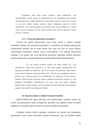 “Uygulaması     daha    fazla   olması     gerekiyor   eğitim   fakültesinin,   sınıf
      öğretmenliğinin. Çünkü sonuçta bu kütüphanelerde ya da oturduğunuz masa başında
      yapabileceğiniz bir iş değil. İnsanlarla işli dışlı olmanız gereken, sosyal bir iş sonuçta
      ve çok fazla sahada olmamız gerekiyor öğrenci olduğumuz zaman ki tecrübe
      edinebilelim. Yani teorik kısmından çok pratiğinin daha önemli olduğu bir iş. Çünkü
      zaten siz de bir çocuğunuz olsa her zaman tecrübesi fazla olan bir öğretmene vermek
      istersiniz.”(Samed)


               4.7.1. “Yaşayarak Öğrenmek Zorundayız”
       Yanında staj yapılan öğretmenlerin yeteri kadar destek ve öğretici olmadığı
yönündeki eleştiriler, staj sisteminde aksaklıkların ve eksikliklerin de olduğunu göstermiştir.
Görüşmelerde kendileri için bu kadar önemli olan stajın çok kısa bir zaman dilimine
sıkıştırıldığının belirtilmesi, sorunun esasını oluşturmaktadır. Yine stajlarda denetimlerin
olmadığı ve bu sebeple stajı veren öğretmenin gerekenleri yapmadığı şeklinde şikayetleri
belirten görüşmeciler, yaşayarak öğrenmek sorunda kaldıklarından bahsetmektedirler.


                     “Ee staj aslında gerçekten gerekli yani keşke olabilse de 2 yıla
     çıkarabilseler. Fakat hani denetimi az ee hani staja gittiğim öğretmenlerin bize
     napmamız gerektiğini ee bilmiyolar. Yani bi kere onlara bu anlatılmalı. Staja öğrenci
     alıyosa orda bi öğretmen napcağını bilmesi lazım. Yani biz oraya gittiğimizde bize ben
     dersimi zaten yetiştiremiyorum sizin etkinliklerinizle mi uğraşıcam dersimi almayın,
     dememeli. Hani bunlarla karşılaştık. İkincisi okuldaki hocalarımızın denetimi az. Yani
     gittiğimizi gitmediğimizi sorgulamıyolar çok fazla. Ama hani gerekli olduğunu
     düşünüyorum ve benim mesleğe, yani ben mesleğe çok uzak bi insandım, hani yaklaştırdı,
     ısındırdı. Yani güzel bi temel oluşturdu.”(Deniz)



               4.8. Staj Deneyimleri ve Eğitim Sistemine Eleştiriler
       Eğitim Fakültesi’nde eğitim görmekte olan katılımcılardan, yaptıkları zorunlu staj
sonrası staj deneyimlerini almak istediğimizde, genellikle staj yaptıkları okullar üzerinden
ilköğretim seviyesindeki eğitim sistemine bir eleştiri getirdikleri görülmüştür.


       Görüşülen kişilerin büyük çoğunluğu, yanlarında staj görmek için bulundukları
öğretmenlerin eksik yanları konusunda şikayette bulunmuştur. Staj için gittikleri okulda



                                                                                                      36
 