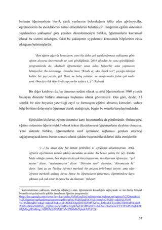 bulunan öğretmenlerin birçok eksik yanlarının bulunduğunu iddia eden görüşmeciler,
öğretmenlerin bu eksikliklerini kabul etmediklerini belirtmiştir. İlköğretim eğitim sisteminin
yapılandırıcı yaklaşıma∗ göre yeniden düzenlenmesiyle birlikte, öğretmenlerin kavramsal
olarak bu sistemi anladığını, fakat bu yaklaşımın uygulaması konusunda bilgilerinin eksik
olduğunu belirtmişlerdir:


             “Ben eğitim ağzıyla konuşayım, yani biz daha çok yapılandırmacı yaklaşıma göre
        eğitim alıyoruz üniversitede ve yani gördüğümüz, 2005 yılından bu yana gördüğümüz
        programlarda da, okuldaki öğretmenler onun adını biliyorlar ama yapmasını
        bilmiyorlar. Bu davranışçı. Adamlar hani, "Kitabı aç, oku, örnek ver", çocuğu tahtaya
        kaldır, bir şeyi yazdır, gel. Hani, ne buluş yoludur, ne araştırmadır falan çok nadir
        yani. Onu da yıllık ödevlerde yapıyorlar sadece (...)” (Rıdvan)


        Bir diğer katılımcı da, bu durumun nedeni olarak şu anki öğretmenlerin 1980 yılında
başlayan dönemle birlikte atanmaya başlaması olarak göstermiştir. Ona göre, devlet, 15
senelik bir süre boyunca yeterliliği zayıf ve formasyon eğitimi almamış kimseleri, sadece
bilgi birikimi dolayısıyla öğretmen olarak atadığı için, bugün bu sorunla karşılaşılmaktadır.


        Görüşülen kişilerde, eğitim sistemine karşı hoşnutsuzluk da görülmüştür. Onlara göre,
eğitim sisteminin öğrenci odaklı olarak tekrar düzenlenmesi öğretmenlerin aleyhine olmuştur.
Yeni sistemle birlikte, öğretmenlerin sınıf içerisinde sağlaması gereken otoriteyi
sağlayamayacaklarını, bunun sonucu olarak şiddete başvurabileceklerini iddia etmişlerdir:


                “(...) Şu anda öyle bir sistem getirilmiş ki öğrenciyi dövemiyorsun. Artık,
        öğrenci öğretmenin üstüne çıkmış durumda şu anda. Bu bence yanlış bir şey. Çünkü
        böyle olduğu zaman, ben stajlarda da çok karşılaşıyorum, sus diyorsun öğrenciye, “gel
        sustur” diyor, “susturamazsın” diyor. “Döverim seni” diyorsun, “dövemezsin ki”
        diyor. Yani şu an Türkiye öğrenci merkezli bir anlayış belirlemek istiyor, ama eğer
        öğrenci merkezli anlayış buysa bence bu öğrencilerin şımarması, öğretmenlere karşı
        çıkması çok çok artar ki bence bu da olumsuz.”(Murat)


∗
  Yapılandırmacı yaklaşım, merkeze öğrenciyi alan, öğrenmenin kalıcılığını sağlayacak ve üst düzey bilişsel
becerilerini geliştirecek şekilde tasarlanan öğretim programıdır.
(http://docs.google.com/viewer?a=v&q=cache:NaNnUouZtioJ:talimterbiye.mebnet.net/ogrenci%2520merkezli
%2520egitim/yapilandirmaciogrenme.pdf+yap%C4%B1land%C4%B1rmac%C4%B1+yakla%C5%9F
%C4%B1m&hl=tr&gl=tr&pid=bl&srcid=ADGEESg8Z8TSljNMVXxYo_R8IwcUCEyvsRG7HHSAPEkxGlR
W9r6vQk4ou9n4Rfc6__Qg9m1syuV3mTOeJUqoESqY4CrDbw8lE3v8zkSoHJTw8wmrYYY3P3oPGNqKRPk
KQMhvg0Rtk&sig=AHIEtbQIAOfUHTaSGPbMuBzYpkokXJFATQ )


                                                                                                        37
 
