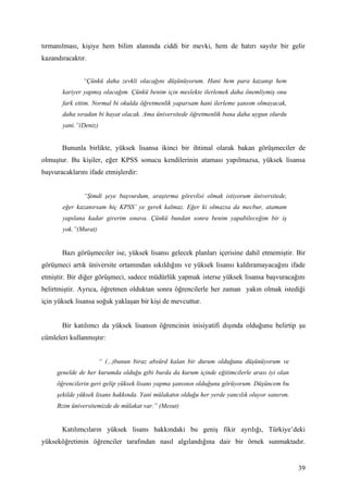 tırmanılması, kişiye hem bilim alanında ciddi bir mevki, hem de hatırı sayılır bir gelir
kazandıracaktır.


               “Çünkü daha zevkli olacağını düşünüyorum. Hani hem para kazanıp hem
       kariyer yapmış olacağım. Çünkü benim için meslekte ilerlemek daha önemliymiş onu
       fark ettim. Normal bi okulda öğretmenlik yaparsam hani ilerleme şansım olmayacak,
       daha sıradan bi hayat olacak. Ama üniversitede öğretmenlik bana daha uygun olurdu
       yani.”(Deniz)


       Bununla birlikte, yüksek lisansa ikinci bir ihtimal olarak bakan görüşmeciler de
olmuştur. Bu kişiler, eğer KPSS sonucu kendilerinin ataması yapılmazsa, yüksek lisansa
başvuracaklarını ifade etmişlerdir:


               “Şimdi şeye başvurdum, araştırma görevlisi olmak istiyorum üniversitede,
       eğer kazanırsam hiç KPSS’ ye gerek kalmaz. Eğer ki olmazsa da mecbur, atamam
       yapılana kadar girerim sınava. Çünkü bundan sonra benim yapabileceğim bir iş
       yok.”(Murat)


       Bazı görüşmeciler ise, yüksek lisansı gelecek planları içerisine dahil etmemiştir. Bir
görüşmeci artık üniversite ortamından sıkıldığını ve yüksek lisansı kaldıramayacağını ifade
etmiştir. Bir diğer görüşmeci, sadece müdürlük yapmak isterse yüksek lisansa başvuracağını
belirtmiştir. Ayrıca, öğretmen olduktan sonra öğrencilerle her zaman yakın olmak istediği
için yüksek lisansa soğuk yaklaşan bir kişi de mevcuttur.


       Bir katılımcı da yüksek lisansın öğrencinin inisiyatifi dışında olduğunu belirtip şu
cümleleri kullanmıştır:


                       “ (...)bunun biraz absürd kalan bir durum olduğunu düşünüyorum ve
     genelde de her kurumda olduğu gibi burda da kurum içinde eğitimcilerle arası iyi olan
     öğrencilerin geri gelip yüksek lisans yapma şansının olduğunu görüyorum. Düşüncem bu
     şekilde yüksek lisans hakkında. Yani mülakatın olduğu her yerde yancılık oluyor sanırım.
     Bzim üniversitemizde de mülakat var.” (Mesut)


       Katılımcıların yüksek lisans hakkındaki bu geniş fikir ayrılığı, Türkiye’deki
yükseköğretimin öğrenciler tarafından nasıl algılandığına dair bir örnek sunmaktadır.


                                                                                                39
 
