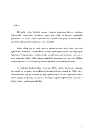 GİRİŞ


       Türkiye’de eğitim fakültesi mezunu öğretmen adaylarının kamuya alımlarına
bakıldığında, mezun olan öğrencilerin sadece çok küçük bir kısmının atanabildiği
görülmüştür. Bu durum, ülkede öğretmen olma niyetinde olan geniş bir nüfusun KPSS
sürecinde yoğun zorluklar yaşamasına neden olmaktadır.


       Memur olmak için, bu kadar yoğun ve sıkıntılı bir sürece dahil olmayı göze alan
öğrencilerin “memuriyet” kavramından ne anladığı; memuriyetin gençler için hangi ölçüde
“güvenli iş” olduğu; çalışma koşullarının diğer mesleklerden görece daha rahat olmasının şu
an ne kadar geçerli olduğu gibi sorulardan hareketle bu araştırmanın; bir grup eğitim fakültesi
son sınıf öğrencisi ile derinlemesine görüşmeler yapılarak yürütülmesi planlanmıştır.


       Bu bağlamda katılımcılardan; üniversite, KPSS, stajlar, dershaneler, atamalar,
öğretmenlik ve memuriyet alt başlıkları altında detaylı bilgiler alınacak ve Türkiye’nin 2
üniversitesinde KPSS ’ye hazırlanan bir grup eğitim fakültesi son sınıf öğrencisinin konuya
ilişkin görüşleri anlaşılmaya çalışılacaktır. Bu bulgular ışığında değerlendirme yapılacak ve
çözüm önerileri sunulmaya çalışılacaktır.




                                                                                             4
 