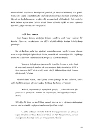 Gereksinimleri, koşulları ve karşılığındaki getirileri çok önceden belirlenmiş olan yüksek
lisans, kimi öğrenci için akademik bir yeterliliğe ulaşmanın tek yolu olarak görülürken, kimi
öğrenci için de okulu uzatmayı gerektiren bir angarya olarak görülmektedir. Dolayısıyla, bu
kadar belirsiz algıları olan kişilerin yüksek lisans hakkında sağlıklı seçimler yapmasını
beklemek, gerçekçi bir beklenti olmayacaktır.



                4.10. Sınav Kaygısı
       Sınav kaygısı konusu, görüşülen kişilerin neredeyse ortak karar vardıkları bir
konudur. Girecekleri en yakın sınav olan KPSS, görüşülen kişiler üzerinde derin bir kaygı
yaratmıştır.


     Bir çok katılımcı, daha önce girdikleri sınavlardan örnek vererek, kaygının olumsuz
sonuçlar doğurabildiğini söylemişlerdir. Emine, normalde sık yaşamadığını iddia ettiği kaygı
halinin ALES sınavında kendisini nasıl etkilediğini şu sözlerle anlatmıştır:


               “Sınavlarla ilgili çok fazla stres yapan bir tip değilim ben yani, o yüzden lisede
     de olsun, başka sınavlarda da olsun çok stres yapmadım. Sadece son girdiğim ALES’ te
     biraz stres yapıp, KPSS’ nin de verdiği stresin etkisiyle dikkatim dağıldı. Böyle bir etkisi
     oldu üzerimde.” (Emine)


       Katılımcılardan bazıları, sınava girme fikrinin yarattığı ruh hali yüzünden, sınava
dahil olan bütün konuları işleyemeyeceğine dair kaygı duyduğunu söylemiştir:


               “Konuları yetiştiremem diye düşünüyorum.(gülüyor) (…)daha hazırlıksızım gibi
     geliyor. Bi de öyle bişey ki.. ne kadar çok çalışırsan çalış yine değişen bişey olmuyor.”
     (Faruk)


     Görüşülen bir diğer kişi de, ÖSS’de yaşadığı stres ve kaygı yüzünden, dershanedeki
deneme sınavlarında elde ettiği puanlara ulaşamadığını ifade etmiştir:


               “…etkiler çünkü ben ortaokulda da lisede de ee performansımın çok altında bi
     başarı elde ettim sınavlarda. Bunu tek sebebi de çok fazla heyecanlanmam, sınavdan
     önce ağlamam.. buna bağlı olarak çok stres yaşamamdı.” (Deniz)




                                                                                                    40
 