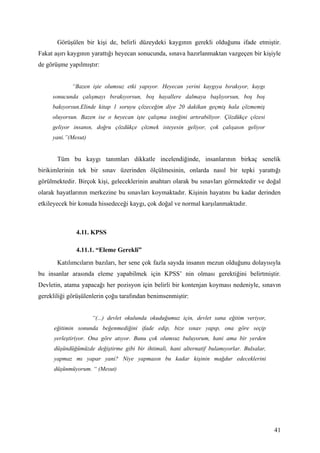 Görüşülen bir kişi de, belirli düzeydeki kaygının gerekli olduğunu ifade etmiştir.
Fakat aşırı kaygının yarattığı heyecan sonucunda, sınava hazırlanmaktan vazgeçen bir kişiyle
de görüşme yapılmıştır:


             “Bazen işte olumsuz etki yapıyor. Heyecan yerini kaygıya bırakıyor, kaygı
     sonucunda çalışmayı bırakıyorsun, boş hayallere dalmaya başlıyorsun, boş boş
     bakıyorsun.Elinde kitap 1 soruyu çözeceğim diye 20 dakikan geçmiş hala çözmemiş
     oluyorsun. Bazen ise o heyecan işte çalışma isteğini artırabiliyor. Çözdükçe çözesi
     geliyor insanın, doğru çözdükçe çözmek isteyesin geliyor, çok çalışasın geliyor
     yani.”(Mesut)


       Tüm bu kaygı tanımları dikkatle incelendiğinde, insanlarının birkaç senelik
birikimlerinin tek bir sınav üzerinden ölçülmesinin, onlarda nasıl bir tepki yarattığı
görülmektedir. Birçok kişi, geleceklerinin anahtarı olarak bu sınavları görmektedir ve doğal
olarak hayatlarının merkezine bu sınavları koymaktadır. Kişinin hayatını bu kadar derinden
etkileyecek bir konuda hissedeceği kaygı, çok doğal ve normal karşılanmaktadır.



              4.11. KPSS

              4.11.1. “Eleme Gerekli”
       Katılımcıların bazıları, her sene çok fazla sayıda insanın mezun olduğunu dolayısıyla
bu insanlar arasında eleme yapabilmek için KPSS’ nin olması gerektiğini belirtmiştir.
Devletin, atama yapacağı her pozisyon için belirli bir kontenjan koyması nedeniyle, sınavın
gerekliliği görüşülenlerin çoğu tarafından benimsenmiştir:


                     “(...) devlet okulunda okuduğumuz için, devlet sana eğitim veriyor,
      eğitimin sonunda beğenmediğini ifade edip, bize sınav yapıp, ona göre seçip
      yerleştiriyor. Ona göre atıyor. Bunu çok olumsuz buluyorum, hani ama bir yerden
      düşündüğümüzde değiştirme gibi bir ihtimali, hani alternatif bulamıyorlar. Bulsalar,
      yapmaz mı yapar yani? Niye yapmasın bu kadar kişinin mağdur edeceklerini
      düşünmüyorum. “ (Mesut)




                                                                                             41
 