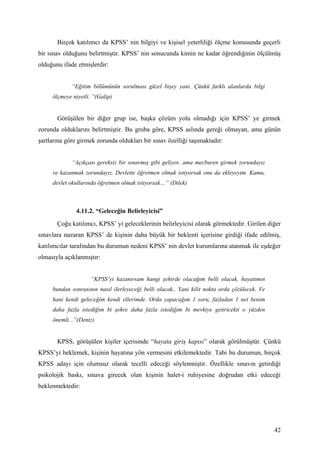 Birçok katılımcı da KPSS’ nin bilgiyi ve kişisel yeterliliği ölçme konusunda geçerli
bir sınav olduğunu belirtmiştir. KPSS’ nin sonucunda kimin ne kadar öğrendiğinin ölçülmüş
olduğunu ifade etmişlerdir:


             “Eğitim bölümünün sorulması güzel bişey yani. Çünkü farklı alanlarda bilgi
     ölçmeye niyetli. ”(Galip)


       Görüşülen bir diğer grup ise, başka çözüm yolu olmadığı için KPSS’ ye girmek
zorunda olduklarını belirtmiştir. Bu gruba göre, KPSS aslında gereği olmayan, ama günün
şartlarına göre girmek zorunda oldukları bir sınav özelliği taşımaktadır:


             “Açıkçası gereksiz bir sınavmış gibi geliyor, ama mecburen girmek zorundayız
     ve kazanmak zorundayız. Devlette öğretmen olmak istiyorsak onu da ekleyeyim. Kamu,
     devlet okullarında öğretmen olmak istiyorsak…” (Dilek)



               4.11.2. “Geleceğin Belirleyicisi”
       Çoğu katılımcı, KPSS’ yi geleceklerinin belirleyicisi olarak görmektedir. Girilen diğer
sınavlara nazaran KPSS’ de kişinin daha büyük bir beklenti içerisine girdiği ifade edilmiş,
katılımcılar tarafından bu durumun nedeni KPSS’ nin devlet kurumlarına atanmak ile eşdeğer
olmasıyla açıklanmıştır:


                     “KPSS’yi kazanırsam hangi şehirde olacağım belli olacak, hayatımın
     bundan sonrasının nasıl ilerleyeceği belli olacak.. Yani kilit nokta orda çözülecek. Ve
     hani kendi geleceğim kendi ellerimde. Orda yapacağım 1 soru, fazladan 1 net benim
     daha fazla istediğim bi şehre daha fazla istediğim bi mevkiye getiricekti o yüzden
     önemli...”(Deniz)


       KPSS, görüşülen kişiler içerisinde “hayata giriş kapısı” olarak görülmüştür. Çünkü
KPSS’yi beklemek, kişinin hayatına yön vermesini etkilemektedir. Tabi bu durumun, birçok
KPSS adayı için olumsuz olarak tecelli edeceği söylenmiştir. Özellikle sınavın getirdiği
psikolojik baskı, sınava girecek olan kişinin halet-i ruhiyesine doğrudan etki edeceği
beklenmektedir:




                                                                                               42
 