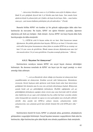 “…üniversiteyi bitirdikten sonra ve 4 yıl bittikten sonra şöyle bi düşünce oluyor:
      Şimdi bi yere gittiğinde diyecek bak 4 yıl bitirdin ama hala boşta. Yani onunla bizim
      afedersin köyde bi çobanın farkı yok. Çünkü o da boşta bu da boşta. Onla… onun baskısı
      onun şeyi.. yani insanın hakkaten psikolojimi çok çok mahvediyor.” (Faruk)


        Bununla birlikte KPSS’ nin kendine iyi bir gelecek sağlayacağını iddia eden bazı
katılımcılar da mevcuttur. Bu kişiler, KPSS’ nin eğitim bilimleri açısından, öğretmen
adaylarına çok fazla şey kattığını ifade etmiştir. Ayrıca, KPSS’ nin kişiyi hayata daha fazla
hazırlayacağını da iddia etmişlerdir:
                  “(...) KPSS’de artık bi hayata atılma da var hani. Hani kazanırsan tamam
        öğretmensin. Bu şekilde gidiceksin hani hayatta. ÖSS’de şu var hani 2-3 kereden sonra
        artık millet hani girme kazanamazsın olmaz falan en azından KPSS’nin şu avantajı var
        hani 5-6 sene sonra da girebilirim. İlkinde tamam dersane düşünmüyorum ama özel
        olsa mesela tekrar 5-6 yıl sonra girebilirim. O açıdan avantajlı görüyorum. “ (Merve)



                  4.11.3. “Hayattan Tat Alamıyorsun”
        Katılımcıların neredeyse tamamı KPSS’ nin sosyal hayatı olumsuz etkilediğini
belirtmiştir. Bu durumun temelinde de KPSS’ nin hayat için bir engel yarattığı ve stresi
arttırdığı ifade edilmiştir.


                         “…evet şu dönemlerde sıkıntı olduğu için hayattan tat alamıyorum hani
      yaşadıklarımdan tat alamıyorum. Kendime ayırcak vakit bulamıyorum. Sıkıntıdayım,
      stresteyim. Stresle başlayan mide ağrılarım vardı benim lisede onlar hani üniversiteye
      geldiğimde bitti demiştim ama bu sene yine çok fazla tekrarlamaya başladı. Bilmiyorum
      şuanda bende çok şey götürdüğünün farkındayım. Özellikle sağlığımdan çok şey
      götürdüğünün farkındayım yaptığım sıkıntı stresin ama onun haricinde tabiî ki ailemle
      olan ilişkilerime de şey yaptı artık telefonda hoş beş sohbet hal hatır sorardım eskiden
      onları konuşurduk işte annemle ne yapcaz ne etcez geleceğimiz nası olcak gibi sohbetler
      ederdik.     Ama    şuanda    işte   KPSS’ye   çalışıyo   muyum,    çalışamıyorum,    neden
      çalışamıyorum, nası çalışmam gerek hani ailemle iletişimi bile artık KPSS girer oldu.”
      (Eda)


        Katılımcıların önemli bir kısmı, KPSS’ ye çalışmak adına, gezmekten, arkadaşlarıyla
görüşmekten vazgeçtiğini belirtmiştir. Sosyal hayattan tamamen vazgeçtiklerini ifade eden bu
katılımcılar, diğer katılımcılara göre daha büyük stres altında yaşadıklarını ifade etmişlerdir.


                                                                                                      43
 