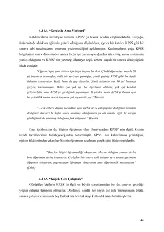 4.11.4. “Gereksiz Ama Mecburi”
       Katılımcıların neredeyse tamamı KPSS’ yi teknik açıdan eleştirmektedir. Birçoğu,
üniversitede aldıkları eğitimin yeterli olduğunu düşünürken, ayrıca bir katılıcı KPSS gibi bir
sınava tabi tutulmalarını onuruna yediremediğini açıklamıştır. Katılımcıların çoğu KPSS
bilgilerinin sınav döneminden sonra hiçbir işe yaramayacağından söz etmiş, sınav sisteminin
yanlış olduğunu ve KPSS’ nin yeteneği ölçmeye değil, ezbere dayalı bir sınava dönüştüğünü
ifade etmiştir:
                “Öğrenci için, yani bitiren için başlı başına bir dert. Çünkü öğrenciler mesela 20
      yıl boyunca okumuşlar, belli bir seviyeye gelmişler, şimdi getirip KPSS gibi bir derdi
      önlerine koyuyorlar. Hadi bunu da geç diyorlar. Şimdi adamlar var 10 yıl boyunca
      giriyor, kazanamıyor. Belki çok çok iyi bir öğretmen olabilir, çok iyi kendini
      geliştirebilir, ama KPSS’ye girdiğinde yapamıyor. O yüzden senin KPSS’yi bunun için
      bir yeterlilik sınavı olarak koyman çok saçma bir şey.”(Murat)


                “…çok ezbere dayalı sordukları için KPSS’de ee çalıştığımız dediğimiz bitirdim
      dediğimiz dersleri bi hafta sonra unutmuş olduğumuzu ya da onunla ilgili bi soruyu
      gördüğümüzde unutmuş olduğumu fark ediyoruz.” (Deniz)


       Bazı katılımcılar da, kişinin öğretmen olup olmayacağını KPSS’ nin değil, kişinin
kendi tecrübelerinin belirleyeceğinden bahsetmiştir. KPSS’ nin kaldırılması gerektiğini,
eğitim fakültesinden çıkan her kişinin öğretmen sayılması gerektiğini ifade etmişlerdir:


                        “Ben fen bilgisi öğretmenliği okuyorum. Mezun olduğum zaman devlet
      beni öğretmen yerine koymuyor. O yüzden bir sınava tabi tutuyor ve o sınavı geçersem
      öğretmen oluyorum, geçemezsem öğretmen olmuyorum ama öğretmenlik mezunuyum”
      (Dilek)


                  4.11.5. “Köpek Gibi Çalışmak”
       Görüşülen kişilerin KPSS ile ilgili en büyük sorunlarından biri de, sınavın getirdiği
yoğun çalışma temposu olmuştur. Dördüncü sınıfta her şeyin üst üste binmesinden ötürü,
sınava çalışma konusunda boş buldukları her dakikayı kullandıklarını belirtmişlerdir.




                                                                                                     44
 