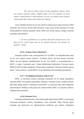 “Bir senede bu ekstra derslerle beraber götürülmesi imkansız. Bizim
     soru çözmeye zamanımız olmuyor. Diğerleri günde 10-15 saat çalışırken, biz burda
     haftanın 4 günü geliyoruz,3-4 günü geliyosun, son sene o da. Bundan önceki senelerde
     beş gün geliyorduk. Çalışmaya fırsat olmuyordu.”(Rıdvan)


       Ayrıca okuldaki derslerin de son sene olmasına rağmen gayet yoğun olmasının, KPSS
çalışmaya olan olumsuz etkisini ifade etmişlerdir. Çoğu zaman okulla dershaneyi bir arada
yürütemediklerini belirten görüşülen kişiler, KPSS için normal çalışma sıklığını arttırmak
gerektiğini söylemişlerdir.


             “…bu sınavı geçebilmem için ya gerçekten köpek gibi çalışmam lazım, ya da
     gidip özel bir yardım almam lazım ki bu yardımda dersaneler. Bu durumda çok
     gerekliler.” (Dilek)



               4.11.6. “Zamanı Gelince Düşünürüz”
       Görüşülen kişilerin ortak serzenişlerinden biri de KPSS’ nin beklediklerinden daha
zor bir sınav çıkması üzerine olmuştur. Görüşülen kişiler, üniversite dönemi öncesinde
KPSS’ den pek haberdar olmadıklarından, bir tek “Lise KPSS” yi anımsadıklarından ve
KPSS’ yi sadece “memurluk sınavı” olarak bildiklerinden bahsetmiştir. Üniversite öncesi
KPSS ile ilgili bir sohbet açıldığında “Zamanı gelince düşünürüz” düsturuyla hareket eden bu
kişiler, “zamanı gelince”, aslında KPSS’ nin hiç bekledikleri gibi olmadığını görmüşlerdir.


               4.11.7. “Gördüğümüz Konularla Alakası Yok”
       KPSS’ ye hazırlanan kişilerin eleştirdiği konulardan biri de okulda öğrendikleri
konuların KPSS’ de karşılarına gelmedikleri iddiasıdır. Görüşülen kişiler, özellikle derslerin
daha hafif olduğu üçüncü ve dördüncü sınıfta KPSS’ ye çalışmanın daha rahat olduğundan
bahsetmişlerdir. Dördüncü sınıfta gelen ders yüküyle birlikte KPSS’ ye çalışmanın imkansız
olduğunu ifade etmişlerdir.


               4.11.8. Hocaların Tavrı
       Görüşülen kişilerden bazıları, kendi okullarındaki öğretmenlerin KPSS’ ye hazırlanma
konusunda kendilerine yardımcı olmadıklarını ifade etmişlerdir. Doğu illerinde eğitim
görmekte olan katılımcılar ise, öğretmenlerinin kendilerine çok yardımcı olduğundan



                                                                                              45
 