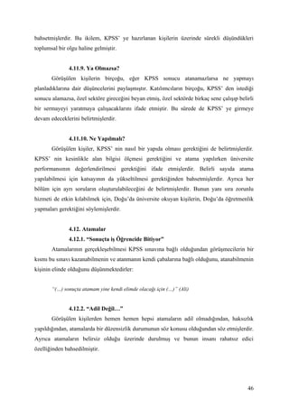 bahsetmişlerdir. Bu ikilem, KPSS’ ye hazırlanan kişilerin üzerinde sürekli düşündükleri
toplumsal bir olgu haline gelmiştir.


               4.11.9. Ya Olmazsa?
       Görüşülen kişilerin birçoğu, eğer KPSS sonucu atanamazlarsa ne yapmayı
planladıklarına dair düşüncelerini paylaşmıştır. Katılımcıların birçoğu, KPSS’ den istediği
sonucu alamazsa, özel sektöre gireceğini beyan etmiş, özel sektörde birkaç sene çalışıp belirli
bir sermayeyi yaratmaya çalışacaklarını ifade etmiştir. Bu sürede de KPSS’ ye girmeye
devam edeceklerini belirtmişlerdir.


               4.11.10. Ne Yapılmalı?
       Görüşülen kişiler, KPSS’ nin nasıl bir yapıda olması gerektiğini de belirtmişlerdir.
KPSS’ nin kesinlikle alan bilgisi ölçmesi gerektiğini ve atama yapılırken üniversite
performansının değerlendirilmesi gerektiğini ifade etmişlerdir. Belirli sayıda atama
yapılabilmesi için katsayının da yükseltilmesi gerektiğinden bahsetmişlerdir. Ayrıca her
bölüm için ayrı soruların oluşturulabileceğini de belirtmişlerdir. Bunun yanı sıra zorunlu
hizmeti de etkin kılabilmek için, Doğu’da üniversite okuyan kişilerin, Doğu’da öğretmenlik
yapmaları gerektiğini söylemişlerdir.


               4.12. Atamalar
               4.12.1. “Sonuçta iş Öğrencide Bitiyor”
       Atamalarının gerçekleşebilmesi KPSS sınavına bağlı olduğundan görüşmecilerin bir
kısmı bu sınavı kazanabilmenin ve atanmanın kendi çabalarına bağlı olduğunu, atanabilmenin
kişinin elinde olduğunu düşünmektedirler:


       “(…) sonuçta atamam yine kendi elimde olacağı için (…)” (Ali)


               4.12.2. “Adil Değil…”
       Görüşülen kişilerden hemen hemen hepsi atamaların adil olmadığından, haksızlık
yapıldığından, atamalarda bir düzensizlik durumunun söz konusu olduğundan söz etmişlerdir.
Ayrıca atamaların belirsiz olduğu üzerinde durulmuş ve bunun insanı rahatsız edici
özelliğinden bahsedilmiştir.




                                                                                            46
 