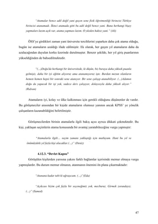 “Atamalar bence adil değil yani geçen sene fizik öğretmenliği birincisi Türkiye
     birincisi atanamadı. İkinci atamada gitti bu adil değil bence yani. Buna herhangi bişey
     yapmaları lazım açık var, atama yapması lazım. O yüzden haksız yani.” (Ali)


       ÖSS’ye girdikleri zaman yani üniversite tercihlerini yaparken daha çok atama olduğu,
bugün ise atamaların azaldığı ifade edilmiştir. Ek olarak, her geçen yıl atamaların daha da
azalacağından duyulan korku üzerinde durulmuştur. Benzer şekilde, her yıl giriş puanlarının
yükseldiğinden de bahsedilmektedir.


             “(…)Doğu'da herhangi bir üniversitede, ki düşün, biz buraya daha yüksek puanla
     gelmişiz, daha bir iyi eğitim alıyoruz ama atanamıyoruz işte. Burdan mezun olanların
     hemen hemen hepsi bir sonraki sene atanıyor. Bir sene çalışıp atanabiliyor. (…)Adamın
     doğu da yapacak bir işi yok, sadece ders çalışıyor, dolayısıyla daha yüksek alıyor.”
     (Rıdvan)


       Atamaların iyi, kolay ve ülke kalkınması için gerekli olduğunu düşünenler de vardır.
Bu görüşmeciler arasından bir kişide atamaların olumsuz yanının ancak KPSS’ ye yönelik
çalışanların kazanabildiğini belirtilmiştir.


       Görüşmecilerden birinin atamalarla ilgili bakış açısı ayrıca dikkati çekmektedir. Bu
kişi, yaklaşan seçimlerin atama konusunda bir avantaj yaratabileceğine vurgu yapmıştır:


              “Atamalarla ilgili… seçim zamanı yaklaştığı için mutluyum. Hani bu yıl ve
      önümüzdeki yıl fazla kişi alacaklar.(…)” (Deniz)


                4.12.3. “Devlet Kapısı”
       Görüşülen kişilerden yarısına yakını farklı bağlamlar içerisinde memur olmaya vurgu
yapmışlardır. Bu durum memur olmanın, atanmanın önemini ön plana çıkarmaktadır:


             “Atanana kadar tabi ki uğraşıcam. (…)”(Eda)


             “Açıkcası bizim çok fazla bir seçeneğimiz yok, mecburuz. Girmek zorundayız.
     (…)” (Samed)




                                                                                               47
 