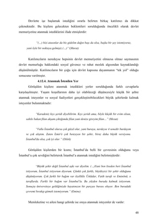 Devlette işe başlamak istediğini ısrarla belirten birkaç katılımcı da dikkat
çekmektedir. Bu kişilere gelecekten beklentileri sorulduğunda öncelikli olarak devlet
memuriyetine atanmak istediklerini ifade etmişlerdir:


             “(…) bizi atasınlar da biz gidelim dağın başı da olsa, başka bir şey istemiyoruz,
      yani öyle bir noktaya gelmişiz.(…)” (Murat)


       Katılımcıların neredeyse hepsinin devlet memuriyetini olmazsa olmaz saymasının
devlet memurluğu hakkındaki sosyal güvence ve rahat meslek algısından kaynaklandığı
düşünülmüştür. Katılımcıların bir çoğu için devlet kapısına dayanmanın “tek yol” olduğu
sonucuna varılmıştır.
               4.12.4. Atanmak İstenilen Yer
       Görüşülen kişilere atanmak istedikleri yerler sorulduğunda farklı cevaplarla
karşılaşılmıştır. Yaşam koşullarının daha iyi olabileceği düşüncesiyle küçük bir şehre
atanmak isteyenler ve sosyal faaliyetleri gerçekleştirebilecekleri büyük şehirlerde kalmak
isteyenler bulunmaktadır:


             “Karadeniz kıyı şeridi diyebilirim. Kıyı şeridi ama, böyle küçük bir evim olsun,
     sahile bakan filan akşam çıktığımda filan yani denize gireyim filan…” (Mesut)


             “Valla İstanbul olursa çok güzel olur, yani buraya, nerdeyse 4 senedir burdayım
     ve çok alıştım. Zaten İzmir'e çok benzeyen bir şehir, biraz daha büyük versiyonu.
     İstanbul'da olsa, çok iyi olur.” (Dilek)


       Görüşülen kişilerden bir kısmı; İstanbul’da belli bir çevresinin olduğunu veya
İstanbul’u çok sevdiğini belirterek İstanbul’a atanmak istediğini belirtmişlerdir:


             “Büyük şehir değil İstanbul aşkı var diyelim. (…)Yani ben liseden beri İstanbul
     istiyorum, İstanbul istiyorum diyorum. Çünkü çok farklı, büyüleyici bir şehir olduğunu
     düşünüyorum. Çok farklı bir bağım var özellikle Üsküdar, Fatih tarafı ve Eminönü, o
     taraflarda. Farklı bir bağım var İstanbul’la. Bu yüzden burada kalmak istiyorum.
     Sonuçta üniversiteye geldiğinizde hayatınızın bir parçası burası oluyor. Ben buradaki
     çevremi bırakıp gitmek istemiyorum.” (Emine)


       Memleketine ve ailesi hangi şehirde ise oraya atanmak isteyenler de vardır:


                                                                                                 48
 