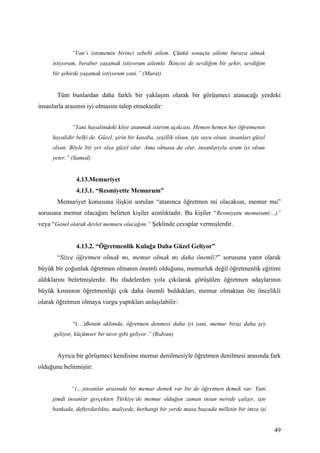 “Van’ı istememin birinci sebebi ailem. Çünkü sonuçta ailemi buraya almak
     istiyorum, beraber yaşamak istiyorum ailemle. İkincisi de sevdiğim bir şehir, sevdiğim
     bir şehirde yaşamak istiyorum yani.” (Murat)


       Tüm bunlardan daha farklı bir yaklaşım olarak bir görüşmeci atanacağı yerdeki
insanlarla arasının iyi olmasını talep etmektedir:


             “Yani hayalimdeki köye atanmak isterim açıkcası. Hemen hemen her öğretmenin
     hayalidir belki de. Güzel, şirin bir kasaba, yeşillik olsun, işte suyu olsun, insanları güzel
     olsun. Böyle bir yer olsa güzel olur. Ama olmasa da olur, insanlarıyla aram iyi olsun
     yeter.” (Samed)


               4.13.Memuriyet
               4.13.1. “Resmiyette Memurum”
       Memuriyet konusuna ilişkin sorulan “atanınca öğretmen mi olacaksın, memur mu”
sorusuna memur olacağını belirten kişiler azınlıktadır. Bu kişiler “Resmiyette memurum(…)”
veya “Genel olarak devlet memuru olacağım.” Şeklinde cevaplar vermişlerdir.


               4.13.2. “Öğretmenlik Kulağa Daha Güzel Geliyor”
       “Sizce öğretmen olmak mı, memur olmak mı daha önemli?” sorusuna yanıt olarak
büyük bir çoğunluk öğretmen olmanın önemli olduğunu, memurluk değil öğretmenlik eğitimi
aldıklarını belirtmişlerdir. Bu ifadelerden yola çıkılarak görüşülen öğretmen adaylarının
büyük kısmının öğretmenliği çok daha önemli buldukları, memur olmaktan öte öncelikli
olarak öğretmen olmaya vurgu yaptıkları anlaşılabilir:


              “(…)Benim aklımda, öğretmen denmesi daha iyi yani, memur biraz daha şey
      geliyor, küçümser bir tavır gibi geliyor.” (Rıdvan)


       Ayrıca bir görüşmeci kendisine memur denilmesiyle öğretmen denilmesi arasında fark
olduğunu belirmiştir:


             “(…)insanlar arasında bir memur demek var bir de öğretmen demek var. Yani
     şimdi insanlar gerçekten Türkiye’de memur olduğun zaman insan nerede çalışır, işte
     bankada, defterdarlıkta, maliyede, herhangi bir yerde masa başında milletin bir imza işi


                                                                                                     49
 