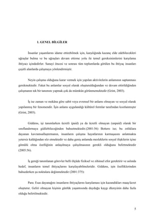 1. GENEL BİLGİLER


       İnsanlar yaşamlarını idame ettirebilmek için, karşılığında kazanç elde edebilecekleri
uğraşlar bulma ve bu uğraşları devam ettirme yolu ile temel gereksinimlerini karşılama
ihtiyacı içindedirler. Sanayi öncesi ve sonrası tüm toplumlarda görülen bu ihtiyaç insanları
çeşitli alanlarda çalışmaya yönlendirmiştir.


       Neyin çalışma olduğuna karar vermek için yapılan aktivitelerin anlamının saptanması
gerekmektedir. Fakat bu anlamlar sosyal olarak oluşturulduğundan ve devam ettirildiğinden
çalışmanın tek bir tanımını yapmak çok da mümkün görünmemektedir (Grint, 2003).


       İş ise zaman ve mekâna göre sabit veya evrensel bir anlamı olmayan ve sosyal olarak
yapılanmış bir fenomendir. İşin anlamı uygulandığı kültürel formlar tarafından kısıtlanmıştır
(Grint, 2003).


       Giddens, işi tanımlarken ücretli (paid) ya da ücretli olmayan (unpaid) olarak bir
sınıflandırmaya gidilebileceğinden bahsetmektedir.(2001:56) Bottero ise; bu zıtlıklara
dayanan kavramsallaştırmanın, insanların çalışma hayatlarının karmaşasını anlatmakta
yetersiz kaldığından söz etmektedir ve daha geniş anlamda mesleklerin sosyal ilişkilerin içine
gömülü olma özelliğinin anlaşılmaya çalışılmasının gerekli olduğunu belirtmektedir
(2005:56).


       İş gereği tanımlanan görevler belli ölçüde fiziksel ve zihinsel efor gerektirir ve aslında
hedef, insanların temel ihtiyaçlarını karşılayabilmeleridir. Giddens, işin özelliklerinden
bahsederken şu noktalara değinmektedir (2001:375):


       Para: Esas dayanağını insanların ihtiyaçlarını karşılaması için kazandıkları maaş/ücret
oluşturur. Geliri olmayan kişinin günlük yaşantısında duyduğu kaygı düzeyinin daha fazla
olduğu belirtilmektedir.



                                                                                               5
 