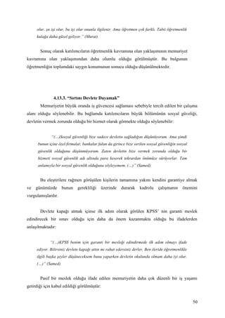 olur, şu işi olur, bu işi olur onunla ilgilenir. Ama öğretmen çok farklı. Tabii öğretmenlik
     kulağa daha güzel geliyor.” (Murat)


       Sonuç olarak katılımcıların öğretmenlik kavramına olan yaklaşımının memuriyet
kavramına olan yaklaşımından daha olumlu olduğu görülmüştür. Bu bulgunun
öğretmenliğin toplumdaki saygın konumunun sonucu olduğu düşünülmektedir.




               4.13.3. “Sırtını Devlete Dayamak”
       Memuriyetin büyük oranda iş güvencesi sağlaması sebebiyle tercih edilen bir çalışma
alanı olduğu söylenebilir. Bu bağlamda katılımcıların büyük bölümünün sosyal güveliği,
devletin vermek zorunda olduğu bir hizmet olarak görmekte olduğu söylenebilir:


              “(…)Sosyal güvenliği bize sadece devletin sağladığını düşünüyorum. Ama şimdi
      bunun içine özel firmalar, bankalar falan da girince bize verilen sosyal güvenliğin sosyal
      güvenlik olduğunu düşünmüyorum. Zaten devletin bize vermek zorunda olduğu bir
      hizmeti sosyal güvenlik adı altında para keserek tekrardan önümüze sürüyorlar. Tam
      anlamıyla bir sosyal güvenlik olduğunu söyleyemem. (…)” (Samed)


       Bu eleştirilere rağmen görüşülen kişilerin tamamına yakını kendini garantiye almak
ve   günümüzde      bunun    gerekliliği    üzerinde    durarak     kadrolu    çalışmanın     önemini
vurgulamışlardır.


       Devlete kapağı atmak içinse ilk adım olarak görülen KPSS’ nin garanti meslek
edindirecek bir sınav olduğu için daha da önem kazanmakta olduğu bu ifadelerden
anlaşılmaktadır:


             “(…)KPSS benim için garanti bir mesleği edindirmede ilk adım olmayı ifade
     ediyor. Bilirsiniz devlete kapağı attın mı rahat edersiniz derler. Ben ileride öğretmenlikle
     ilgili başka şeyler düşüneceksem bunu yaparken devletin okulunda olmam daha iyi olur.
     (…)” (Samed)


       Pasif bir meslek olduğu ifade edilen memuriyetin daha çok düzenli bir iş yaşamı
getirdiği için kabul edildiği görülmüştür:


                                                                                                    50
 