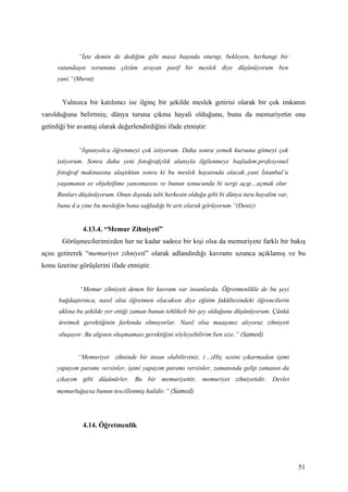 “İşte demin de dediğim gibi masa başında oturup, bekleyen, herhangi bir
     vatandaşın sorununa çözüm arayan pasif bir meslek diye düşünüyorum ben
     yani.”(Murat)


       Yalnızca bir katılımcı ise ilginç bir şekilde meslek getirisi olarak bir çok imkanın
varolduğunu belirtmiş; dünya turuna çıkma hayali olduğunu, bunu da memuriyetin ona
getirdiği bir avantaj olarak değerlendirdiğini ifade etmiştir:


             “İspanyolca öğrenmeyi çok istiyorum. Daha sonra yemek kursuna gitmeyi çok
     istiyorum. Sonra daha yeni fotoğrafçılık alanıyla ilgilenmeye başladım.profesyonel
     fotoğraf makinasına ulaştıktan sonra ki bu meslek hayatında olacak..yani İstanbul’u
     yaşamanın ee objektifime yansımasını ve bunun sonucunda bi sergi açıp…açmak olur.
     Bunları düşünüyorum. Onun dışında tabi herkesin olduğu gibi bi dünya turu hayalim var,
     bunu d a yine bu mesleğin bana sağladığı bi artı olarak görüyorum.”(Deniz)


               4.13.4. “Memur Zihniyeti”
       Görüşmecilerimizden her ne kadar sadece bir kişi olsa da memuriyete farklı bir bakış
açısı getirerek “memuriyet zihniyeti” olarak adlandırdığı kavramı uzunca açıklamış ve bu
konu üzerine görüşlerini ifade etmiştir.


              “Memur zihniyeti denen bir kavram var insanlarda. Öğretmenlikle de bu şeyi
      bağdaştırınca, nasıl olsa öğretmen olacaksın diye eğitim fakültesindeki öğrencilerin
      aklına bu şekilde yer ettiği zaman bunun tehlikeli bir şey olduğunu düşünüyorum. Çünkü
      üretmek gerektiğinin farkında olmuyorlar. Nasıl olsa maaşımız alıyoruz zihniyeti
      oluşuyor. Bu algının oluşmaması gerektiğini söyleyebilirim ben size.” (Samed)


             “Memuriyet zihninde bir insan olabilirsiniz. (…)Hiç sesini çıkarmadan işimi
     yapayım paramı versinler, işimi yapayım paramı versinler, zamanında gelip zamanın da
     çıkayım gibi düşünürler. Bu bir memuriyettir, memuriyet zihniyetidir. Devlet
     memurluğuysa bunun tescillenmiş halidir.” (Samed)




               4.14. Öğretmenlik




                                                                                               51
 