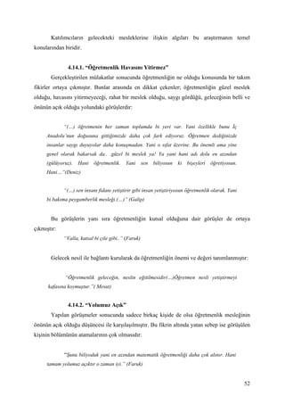 Katılımcıların gelecekteki mesleklerine ilişkin algıları bu araştırmanın temel
konularından biridir.


               4.14.1. “Öğretmenlik Havasını Yitirmez”
       Gerçekleştirilen mülakatlar sonucunda öğretmenliğin ne olduğu konusunda bir takım
fikirler ortaya çıkmıştır. Bunlar arasında en dikkat çekenler; öğretmenliğin güzel meslek
olduğu, havasını yitirmeyeceği, rahat bir meslek olduğu, saygı gördüğü, geleceğinin belli ve
önünün açık olduğu yolundaki görüşlerdir:


             “(…) öğretmenin her zaman toplumda bi yeri var. Yani özellikle bunu İç
     Anadolu’nun doğusuna gittiğimizde daha çok fark ediyoruz. Öğretmen dediğinizde
     insanlar saygı duyuyolar daha konuşmadan. Yani o sıfat üzerine. Bu önemli ama yine
     genel olarak bakarsak da.. .güzel bi meslek ya! Ya yani hani adı dolu en azından
     (gülüyoruz).   Hani   öğretmenlik.    Yani       sen   biliyosun   ki   bişeyleri   öğretiyosun.
     Hani…”(Deniz)


             “(…) sen insanı fidanı yetiştirir gibi insan yetiştiriyosun öğretmenlik olarak. Yani
     bi bakıma peygamberlik mesleği.(…)” (Galip)


       Bu görüşlerin yanı sıra öğretmenliğin kutsal olduğuna dair görüşler de ortaya
çıkmıştır:
             “Valla, kutsal bi çile gibi..” (Faruk)


       Gelecek nesil ile bağlantı kurularak da öğretmenliğin önemi ve değeri tanımlanmıştır:


             “Öğretmenlik geleceğin, neslin eğitilmesidir(…)Öğretmen nesli yetiştirmeyi
      kafasına koymuştur.”( Mesut)


               4.14.2. “Yolumuz Açık”
       Yapılan görüşmeler sonucunda sadece birkaç kişide de olsa öğretmenlik mesleğinin
önünün açık olduğu düşüncesi ile karşılaşılmıştır. Bu fikrin altında yatan sebep ise görüşülen
kişinin bölümünün atamalarının çok olmasıdır:


             “Şunu biliyoduk yani en azından matematik öğretmenliği daha çok alınır. Hani
     tamam yolumuz açıktır o zaman iyi.” (Faruk)


                                                                                                        52
 