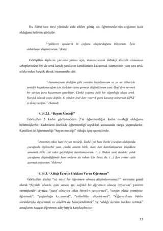 Bu fikrin tam tersi yönünde elde edilen görüş ise, öğretmenlerinin çoğunun işsiz
olduğunu belirten görüştür:


                    “(gülüyor) işsizlerin bi çoğunu oluşturduğunu biliyorum. İşsiz
     olduklarını düşünüyorum.”(Eda)


       Görüşülen kişilerin yarısına yakını için, atanmalarının oldukça önemli olmasının
sebeplerinden biri de artık kendi paralarını kendilerinin kazanmak istemesinin yanı sıra artık
ailelerinden harçlık almak istememeleridir:


                    “Atanamazsam dediğim gibi yeniden hazırlanıcam ve şu an itibariyle
     yeniden hazırlanacağım için özel ders işine girmeyi düşünüyorum yani. Özel ders vererek
     bir yerden para kazanmam gerekiyor. Çünkü yaşımız belli bir olgunluğa ulaştı artık.
     Harçlık alacak yaşta değiliz. O yüzden özel ders vererek para kazanıp tekrardan KPSS’
     yi deneyeceğim.” (Samed)


              4.14.2.1. “Bayan Mesleği”
      Görüşülen 5 kadın görüşmeciden 2’si öğretmenliğin kadın mesleği olduğunu
belirtmişlerdir. Kadınların özellikle öğretmenliği seçtikleri konusunda vurgu yapmışlardır.
Kendileri de öğretmenliği “bayan mesleği” olduğu için seçmişlerdir.


             “Annemin etkisi hani bayan mesleği. Daha çok hani ilerde çocuğun olduğunda
      çocuğunla ilgilenebil yani, çünkü annem bizle, hani ben hatırlamıyorum küçükken
      annemin bizle çok vakit geçirdiğini hatırlamıyorum. (…) Ondan yani ilerdeki çoluk
      çocuğumu düşündüğümde hani onların da rahatı için biraz da. (…) Ben evime vakit
      ayırmak istiyorum.”(Merve)


              4.14.3. “Aldığı Ücretin Hakkını Veren Öğretmen”
      Görüşülen kişiler “siz nasıl bir öğretmen olmayı düşünüyorsunuz?” sorusuna genel
olarak “faydalı, olumlu, işini yapan, iyi, sağlıklı bir öğretmen olmayı istiyorum” yanıtını
vermişlerdir. Ayrıca; “pasif olmayan etkin bireyler yetiştirmek”, “sınıfın yüzde yetmişine
öğretmek”, “çoğunluğu kazanmak”, “etkinlikler düzenlemek”, “Öğrencilerin bütün
sorunlarıyla ilgilenmek ve aileleri de bilinçlendirmek” ve “aldığı ücretin hakkını vermek”
amaçlarını taşıyan öğretmen adaylarıyla karşılaşılmıştır:


                                                                                               53
 