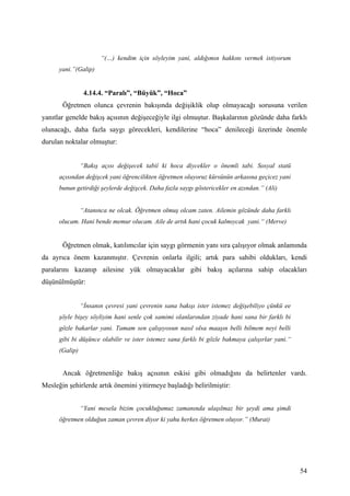 “(…) kendim için söyleyim yani, aldığımın hakkını vermek istiyorum
      yani.”(Galip)


                 4.14.4. “Paralı”, “Büyük”, “Hoca”
       Öğretmen olunca çevrenin bakışında değişiklik olup olmayacağı sorusuna verilen
yanıtlar genelde bakış açısının değişeceğiyle ilgi olmuştur. Başkalarının gözünde daha farklı
olunacağı, daha fazla saygı görecekleri, kendilerine “hoca” denileceği üzerinde önemle
durulan noktalar olmuştur:


                “Bakış açısı değişecek tabiî ki hoca diycekler o önemli tabi. Sosyal statü
      açısından değişcek yani öğrencilikten öğretmen oluyoruz kürsünün arkasına geçicez yani
      bunun getirdiği şeylerde değişcek. Daha fazla saygı göstericekler en azından.” (Ali)


                “Atanınca ne olcak. Öğretmen olmuş olcam zaten. Ailemin gözünde daha farklı
      olucam. Hani bende memur olucam. Aile de artık hani çocuk kalmıycak yani.“ (Merve)


       Öğretmen olmak, katılımcılar için saygı görmenin yanı sıra çalışıyor olmak anlamında
da ayrıca önem kazanmıştır. Çevrenin onlarla ilgili; artık para sahibi oldukları, kendi
paralarını kazanıp ailesine yük olmayacaklar gibi bakış açılarına sahip olacakları
düşünülmüştür:


                “İnsanın çevresi yani çevrenin sana bakışı ister istemez değişebiliyo çünkü ee
      şöyle bişey söyliyim hani senle çok samimi olanlarından ziyade hani sana bir farklı bi
      gözle bakarlar yani. Tamam sen çalışıyosun nasıl olsa maaşın belli bilmem neyi belli
      gibi bi düşünce olabilir ve ister istemez sana farklı bi gözle bakmaya çalışırlar yani.“
      (Galip)


       Ancak öğretmenliğe bakış açısının eskisi gibi olmadığını da belirtenler vardı.
Mesleğin şehirlerde artık önemini yitirmeye başladığı belirilmiştir:


                “Yani mesela bizim çocukluğumuz zamanında ulaşılmaz bir şeydi ama şimdi
      öğretmen olduğun zaman çevren diyor ki yahu herkes öğretmen oluyor.” (Murat)




                                                                                                 54
 